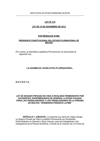 GACETA OFICIAL DEL ESTADO PLURINACIONAL DE BOLIVIA
LEY Nº 315
LEY DE 10 DE DICIEMBRE DE 2012
EVO MORALES AYMA
PRESIDENTE CONSTITUCIONAL DEL ESTADO PLURINACIONAL DE
BOLIVIA
Por cuanto, la Asamblea Legislativa Plurinacional, ha sancionado la
siguiente Ley:
LA ASAMBLEA LEGISLATIVA PLURINACIONAL,
D E C R E T A :
LEY DE SEGURO PRIVADO DE VIDA E INVALIDEZ PERMANENTE POR
ACCIDENTES, ENFERMEDADES EN GENERAL U OTRAS CAUSAS,
PARA LAS TRABAJADORAS Y LOS TRABAJADORES DE LA PRENSA
DE BOLIVIA “HERMANOS PEÑASCO LAYME”
ARTÍCULO 1. (OBJETO). La presente Ley tiene por objeto otorgar
un Seguro Privado de Vida e Invalidez Permanente por Accidentes,
Enfermedades en General u Otras Causas, para las trabajadoras y los
trabajadores de la Prensa de Bolivia, a través de la creación de un Fondo de
 
