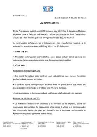 Circular 4/2012
                                                                                              San Sebastián, 4 de Julio de 2.012

                                                                Ley Reforma Laboral



                  El día 7 de julio se publicó en el BOE la nueva Ley 3/2012 de 6 de julio de Medidas
                  Urgentes para la Reforma del Mercado Laboral procedente del Real Decreto Ley
                  3/2012 de 10 de febrero que está en vigor desde el 9 de julio de 2012.

                  A continuación señalamos las modificaciones más importantes respecto a lo
                  establecido anteriormente en el RDLey 3/2012 de 10 de febrero:

                  1. ETTs (art. 1º):

                  • Necesitan autorización administrativa para poder actuar como agencia de
                  colocación (antes era suficiente con una declaración responsable).

                  2. Contratos:

                  Contrato de formación (art. 2º):

                  • Se podrá formalizar este contrato con trabajadores que cursen formación
                  profesional del sistema educativo.

                  • El contrato podrá prorrogarse por acuerdo entre las partes hasta dos veces, sin
                  que la duración mínima de la prórroga sea inferior a 6 meses.

                  • La impartición de la formación deberá justificarse a la finalización del contrato.

                  Permiso de formación (art. 2º):

                  • La formación deberá estar vinculada a la actividad de la empresa, podrá ser
                  acumulable por períodos de hasta cinco años (antes 3 años), y el permiso podrá
                  ser computado dentro del plan de formación de la empresa, exceptuando la
                  formación obligatoria conforme a otras leyes.



Plaza del Txofre, 4              Vicente Goikoetxea, 6 – 1º   Licenciado Poza, 55 – 1º dcha   Plaza del Vínculo 5, 1º dcha.   Plaza Pinares, 1 – 1º
20001 Donostia – San Sebastián   01008 Vitoria – Gasteiz      48013 Bilbao                    31002 Pamplona                  20001 Donostia-San Sebastián
T. 943 289 211                   T. 945 150 270               T. 944 419 947                  T. 948 196 695                  T. 943 321 096
F. 943 289 721                   F. 945 133 595               F. 944 420 591                  F. 948 227 194                  F. 943 321 097
                                 www.ate.es
 
