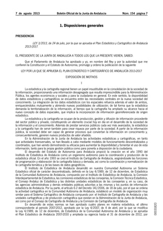 7  de  agosto  2013	 Boletín Oficial de la Junta de Andalucía Núm. 154  página 
1. Disposiciones generales
Presidencia
Ley 3/2013, de 24 de julio, por la que se aprueba el Plan Estadístico y Cartográfico de Andalucía
2013-2017.
EL PRESIDENTE DE LA JUNTA DE ANDALUCÍA A TODOS LOS QUE LA PRESENTE VIEREN, SABED:
Que el Parlamento de Andalucía ha aprobado y yo, en nombre del Rey y por la autoridad que me
confieren la Constitución y el Estatuto de Autonomía, promulgo y ordeno la publicación de la siguiente
LEY POR LA QUE SE APRUEBA EL PLAN ESTADÍSTICO Y CARTOGRÁFICO DE ANDALUCÍA 2013-2017
EXPOSICIÓN DE MOTIVOS
I
La estadística y la cartografía regional tienen un papel insustituible en la consolidación de la sociedad de
la información, proporcionando una información desagregada que resulta imprescindible para la Administración
Pública, los agentes económicos y sociales y para la ciudadanía en general. En este sentido, la disponibilidad
de datos estadísticos y cartográficos se encuentra entre las necesidades centrales en la nueva sociedad del
conocimiento. La integración de los datos estadísticos con los espaciales refuerza además el valor de ambos,
enriqueciéndolos mutuamente y abriendo nuevas posibilidades de utilización; de tal forma que la estadística
demanda la territorialización de la información, al tiempo que la cartografía ha ampliado su alcance hacia el
nuevo concepto de datos espaciales, que implica la incorporación de información georreferenciada de origen
estadístico.
La estadística y la cartografía se ocupan de la producción, gestión y difusión de información procedente
del sector público y privado, constituyendo un elemento crucial hoy en día en el desarrollo de la sociedad de
la información y el conocimiento. Además de prestar servicios públicos cada vez más avanzados, la estadística
y la cartografía han de servir también para crear riqueza por parte de la sociedad. A partir de la información
pública, la sociedad debe ser capaz de generar procesos que conviertan la información en conocimiento y,
consecuentemente, generen nuevos productos de valor añadido.
En la Administración de la Junta de Andalucía las actividades estadísticas y cartográficas, en tanto
que actividades transversales, se han llevado a cabo mediante modelos de funcionamiento descentralizados y
coordinados, que han venido demostrando su eficacia para aumentar la disponibilidad y fomentar el uso de esta
información, tanto para la propia gestión pública como para ponerla a disposición de la ciudadanía.
El desarrollo del Estatuto de Autonomía para Andalucía propició la creación en el año 1990 del
Instituto de Estadística de Andalucía como un organismo autónomo para la coordinación y producción de la
estadística oficial. En el año 1993 se creó el Instituto de Cartografía de Andalucía, asignándosele las funciones
de programación y elaboración de la cartografía básica y derivada, así como la coordinación y normalización de
la cartografía temática y de las bases de datos geográficos.
El Instituto de Estadística de Andalucía desarrolló en nuestra Comunidad Autónoma un Sistema
Estadístico oficial de carácter descentralizado, definido en la Ley 4/1989, de 12 de diciembre, de Estadística
de la Comunidad Autónoma de Andalucía, compuesto por el Instituto de Estadística de Andalucía, la Comisión
Interdepartamental de Estadística, las comisiones estadísticas de las consejerías, la Comisión Técnica Estadística,
el Consejo Andaluz de Estadística y las distintas unidades estadísticas de las consejerías y, en su caso, de
las agencias administrativas y demás entidades públicas adscritas a las mismas y los puntos de información
estadística de Andalucía. Por su parte, el artículo 6.2 del Decreto 141/2006, de 18 de julio, por el que se ordena
la actividad cartográfica en la Comunidad Autónoma de Andalucía, estableció un modelo de organización muy
similar para el Sistema Cartográfico de Andalucía compuesto por: el Instituto de Cartografía de Andalucía y las
unidades cartográficas y de producción cartográfica que existan en la Administración de la Junta de Andalucía,
así como por el Consejo de Cartografía de Andalucía y la Comisión de Cartografía de Andalucía.
En desarrollo de estas normas se han aprobado cuatro planes en materia estadística, el último
correspondiente al periodo 2007-2012, aprobado por la Ley 4/2007, de 4 de abril, por la que se modifica
la Ley 4/1989, de 12 de diciembre, de Estadística de la Comunidad Autónoma de Andalucía y se aprueba
el Plan Estadístico de Andalucía 2007-2010 y ampliada su vigencia hasta el 31 de diciembre de 2012, por
00031820
 