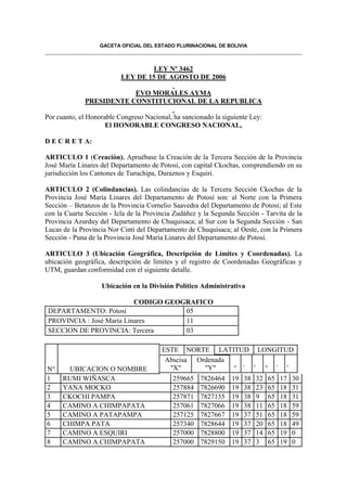 GACETA OFICIAL DEL ESTADO PLURINACIONAL DE BOLIVIA



                                  LEY Nº 3462
                          LEY DE 15 DE AGOSTO DE 2006

                         EVO MORALES AYMA
             PRESIDENTE CONSTITUCIONAL DE LA REPUBLICA

Por cuanto, el Honorable Congreso Nacional, ha sancionado la siguiente Ley:
                     El HONORABLE CONGRESO NACIONAL,

D E C R E T A:

ARTICULO 1 (Creación). Apruébase la Creación de la Tercera Sección de la Provincia
José María Linares del Departamento de Potosí, con capital Ckochas, comprendiendo en su
jurisdicción los Cantones de Turuchipa, Duraznos y Esquiri.

ARTICULO 2 (Colindancias). Las colindancias de la Tercera Sección Ckochas de la
Provincia José María Linares del Departamento de Potosí son: al Norte con la Primera
Sección – Betanzos de la Provincia Cornelio Saavedra del Departamento de Potosí; al Este
con la Cuarta Sección - Icla de la Provincia Zudáñez y la Segunda Sección - Tarvita de la
Provincia Azurduy del Departamento de Chuquisaca; al Sur con la Segunda Sección - San
Lucas de la Provincia Nor Cinti del Departamento de Chuquisaca; al Oeste, con la Primera
Sección - Puna de la Provincia José María Linares del Departamento de Potosí.

ARTICULO 3 (Ubicación Geográfica, Descripción de Límites y Coordenadas). La
ubicación geográfica, descripción de límites y el registro de Coordenadas Geográficas y
UTM, guardan conformidad con el siguiente detalle.

                   Ubicación en la División Político Administrativa

                           CODIGO GEOGRAFICO
 DEPARTAMENTO: Potosí                 05
 PROVINCIA : José María Linares       11
 SECCION DE PROVINCIA: Tercera        03

                                        ESTE NORTE LATITUD LONGITUD
                                         Abscisa Ordenada
N°     UBICACION O NOMBRE                 "X"      "Y"    ° ´ ' ° ´ '
1     RUMI WIÑASCA                          259665   7826464    19   38   32   65   17   30
2     YANA MOCKO                            257884   7826690    19   38   23   65   18   31
3     CKOCHI PAMPA                          257871   7827135    19   38   9    65   18   31
4     CAMINO A CHIMPAPATA                   257061   7827066    19   38   11   65   18   59
5     CAMINO A PATAPAMPA                    257125   7827667    19   37   51   65   18   59
6     CHIMPA PATA                           257340   7828644    19   37   20   65   18   49
7     CAMINO A ESQUIRI                      257000   7828800    19   37   14   65   19   0
8     CAMINO A CHIMPAPATA                   257000   7829150    19   37   3    65   19   0
 