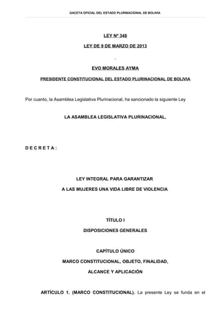 GACETA OFICIAL DEL ESTADO PLURINACIONAL DE BOLIVIA




                                        LEY Nº 348

                             LEY DE 9 DE MARZO DE 2013




                                  EVO MORALES AYMA

       PRESIDENTE CONSTITUCIONAL DEL ESTADO PLURINACIONAL DE BOLIVIA




Por cuanto, la Asamblea Legislativa Plurinacional, ha sancionado la siguiente Ley


                   LA ASAMBLEA LEGISLATIVA PLURINACIONAL,




DECRETA:




                         LEY INTEGRAL PARA GARANTIZAR

                  A LAS MUJERES UNA VIDA LIBRE DE VIOLENCIA




                                          TÍTULO I

                             DISPOSICIONES GENERALES



                                    CAPÍTULO ÚNICO

                  MARCO CONSTITUCIONAL, OBJETO, FINALIDAD,

                                ALCANCE Y APLICACIÓN



       ARTÍCULO 1. (MARCO CONSTITUCIONAL). La presente Ley se funda en el
 