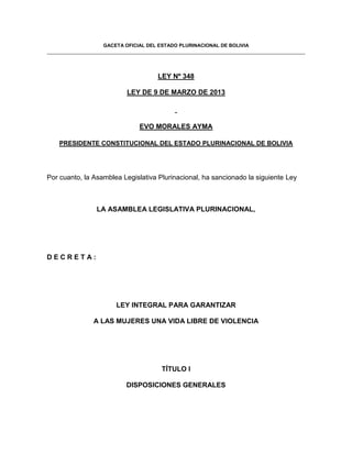 GACETA OFICIAL DEL ESTADO PLURINACIONAL DE BOLIVIA




                                    LEY Nº 348

                          LEY DE 9 DE MARZO DE 2013



                              EVO MORALES AYMA

    PRESIDENTE CONSTITUCIONAL DEL ESTADO PLURINACIONAL DE BOLIVIA




Por cuanto, la Asamblea Legislativa Plurinacional, ha sancionado la siguiente Ley



                LA ASAMBLEA LEGISLATIVA PLURINACIONAL,




DECRETA:




                      LEY INTEGRAL PARA GARANTIZAR

               A LAS MUJERES UNA VIDA LIBRE DE VIOLENCIA




                                      TÍTULO I

                         DISPOSICIONES GENERALES
 
