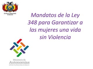 Mandatos de la Ley 
348 para Garantizar a 
las mujeres una vida 
sin Violencia 
ESTADO PLURINACIONAL 
DE BOLIVIA 
 