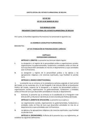 GACETA OFICIAL DEL ESTADO PLURINACIONAL DE BOLIVIA
LEY Nº 351
LEY DE 19 DE MARZO DE 2013
EVO MORALES AYMA
PRESIDENTE CONSTITUCIONAL DEL ESTADO PLURINACIONAL DE BOLIVIA
Por cuanto, la Asamblea Legislativa Plurinacional, ha sancionado la siguiente Ley:
LA ASAMBLEA LEGISLATIVA PLURINACIONAL,
D E C R E T A :
LEY DE OTORGACIÓN DE PERSONALIDADES JURÍDICAS
CAPÍTULO I
DISPOSICIONES GENERALES
ARTÍCULO 1. (OBJETO). La presente Ley tiene por objeto regular:
I. La otorgación y el registro de la personalidad jurídica a organizaciones sociales,
organizaciones no gubernamentales, fundaciones y entidades civiles sin fines de
lucro que desarrollen actividades en más de un departamento y cuyas actividades
sean no financieras.
II. La otorgación y registro de la personalidad jurídica a las iglesias y las
agrupaciones religiosas y de creencias espirituales, cuya finalidad no percibe
lucro.
ARTÍCULO 2. (MARCO CONSTITUCIONAL).
I. La presente Ley se enmarca en la competencia exclusiva asignada al nivel central
del Estado, en los numerales 14 y 15 del Parágrafo II del Artículo 298 de la Constitución
Política del Estado, respecto de la otorgación y el registro de personalidad jurídica a
organizaciones sociales, organizaciones no gubernamentales, fundaciones y entidades
civiles sin fines de lucro que desarrollen actividades en más de un departamento.
II. Asimismo, la presente Ley se enmarca en lo establecido en el Parágrafo II del
Artículo 297 y el Numeral 3 del Artículo 21 de la Constitución Política del Estado.
ARTÍCULO 3. (ÁMBITO DE APLICACIÓN). La presente Ley se aplica a:
I. Las organizaciones sociales, organizaciones no gubernamentales, fundaciones y
entidades civiles sin fines de lucro que desarrollen actividades en más de un
departamento y cuyas actividades sean no financieras.
II. Las iglesias y las agrupaciones religiosas y de creencias espirituales, cuya finalidad
no percibe lucro.
ARTÍCULO 4. (DEFINICIONES). A efectos de la presente Ley y sus reglamentos, se
establece las siguientes definiciones:
 