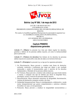 Bolivia: Ley Nº 369, 1 de mayo de 2013

Bolivia: Ley Nº 369, 1 de mayo de 2013
LEY DE 1º DE MAYO DE 2013
EVO MORALES AYMA
PRESIDENTE CONSTITUCIONAL DEL ESTADO PLURINACIONAL DE
BOLIVIA
Por cuanto, la Asamblea Legislativa Plurinacional, ha sancionado la siguiente Ley:
LA ASAMBLEA LEGISLATIVA PLURINACIONAL,
DECRETA:
LEY GENERAL DE LAS PERSONAS
ADULTAS MAYORES

Capítulo PRIMERO
disposiciones generales
Artículo 1°.- (Objeto) La presente Ley tiene por objeto regular los derechos,
garantías y deberes de las personas adultas mayores, así como la institucionalidad
para su protección.
Artículo 2°.- (Titulares de derechos) Son titulares de los derechos las personas
adultas mayores de sesenta (60) o más años de edad, en el territorio boliviano.
Artículo 3°.- (Principios) La presente Ley se rige por los siguientes principios:
1. No Discriminación. Busca prevenir y erradicar toda forma de distinción,
exclusión, restricción o preferencia que tenga por objeto o por resultado
menoscabar o anular el reconocimiento, goce o ejercicio de los derechos
fundamentales y libertades de las personas adultas mayores.
2. No Violencia. Busca prevenir y erradicar toda conducta que cause lesión interna
o externa, o cualquier otro tipo de maltrato que afecte la integridad física,
psicológica, sexual y moral de las personas adultas mayores.
3. Descolonización. Busca desmontar estructuras de desigualdad, discriminación,
sistemas de dominación, jerarquías sociales y de clase.
4. Solidaridad Intergeneracional. Busca la interdependencia, colaboración y ayuda
mutua intergeneracional que genere comportamientos y prácticas culturales
favorables a la vejez y el envejecimiento.
5. Protección. Busca prevenir y erradicar la marginalidad socioeconómica y

BO-L-N369

1

 