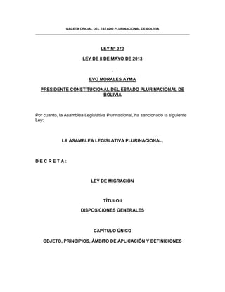 GACETA OFICIAL DEL ESTADO PLURINACIONAL DE BOLIVIA
LEY Nº 370
LEY DE 8 DE MAYO DE 2013
EVO MORALES AYMA
PRESIDENTE CONSTITUCIONAL DEL ESTADO PLURINACIONAL DE
BOLIVIA
Por cuanto, la Asamblea Legislativa Plurinacional, ha sancionado la siguiente
Ley:
LA ASAMBLEA LEGISLATIVA PLURINACIONAL,
D E C R E T A :
LEY DE MIGRACIÓN
TÍTULO I
DISPOSICIONES GENERALES
CAPÍTULO ÚNICO
OBJETO, PRINCIPIOS, ÁMBITO DE APLICACIÓN Y DEFINICIONES
 
