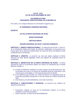 LEY Nº 3791
LEY DE 28 DE NOVIEMBRE DE 2007
EVO MORALES AYMA
PRESIDENTE CONSTITUCIONAL DE LA REPÚBLICA
Por cuanto, el H. Congreso Nacional, ha sancionado la siguiente Ley:
EL HONORABLE CONGRESO NACIONAL,
DECRETA:
LEY DE LA RENTA UNIVERSAL DE VEJEZ
(RENTA DIGNIDAD)
CAPÍTULO ÚNICO
SEGURO UNIVERSAL DE VEJEZ Y GASTOS FUNERALES
ARTÍCULO 1. (MARCO CONSTITUCIONAL).- En aplicación del artículo 7, inciso k),
de la Constitución Política del Estado, los derechos establecidos en la presente Ley,
forman parte de los derechos fundamentales de la persona dentro del Régimen Social
establecido por la Constitución.
ARTÍCULO 2. (OBJETO).- La presente Ley, tiene por objeto establecer la Renta
Universal de Vejez (Renta Dignidad), dentro del régimen de Seguridad Social no
Contributivo.
ARTÍCULO 3. (BENEFICIOS DE LA RENTA UNIVERSAL DE VEJEZ).- La Renta
Universal de Vejez es la prestación vitalicia, de carácter no contributivo que el Estado
Boliviano otorgara a:
a) A todos los bolivianos residentes en el país mayores de 60 (Sesenta) años, que
no perciban una renta en el Sistema de Seguridad Social de Largo Plazo o una
remuneración contemplada en el Presupuesto general de la Nación.
b) A los bolivianos que perciban una renta del Sistema de Seguridad Social de
Largo Plazo percibirán únicamente el 75% del monto de la Renta Universal de
Vejez.
c) A los titulares y los derechohabientes a los Gatos Funerarios.
ARTÍCULO 4. (PRESTACIONES Y VIGENCIA).- La presente Ley establece las
siguientes prestaciones:
Prestaciones vitalicias en favor de los beneficiarios titulares en la forma
señalada en el Artículo precedente.
Gastos Funerales, en favor de los derechohabientes.

 