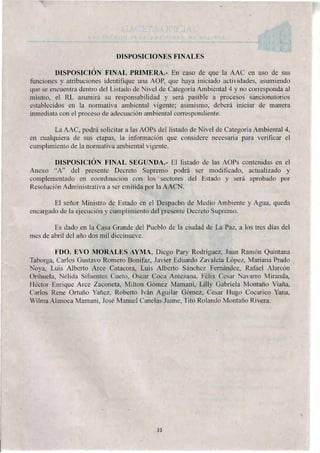 DISPOSICIONES FINALES
DISPOSICIÓN FINAL PRIMERA.- En caso de que la AAC en uso de sus
funciones y atribuciones identifique una AOP, que haya iniciado actividades, asumiendo
que se encuentra dentro del Listado de Nivel de Categoría Ambiental 4 y no corresponda al
mismo, el RL asumirá su responsabilidad y será pasible a procesos sancionatorios
establecidos en la normativa ambiental vigente; asimismo, deberá iniciar de manera
inmediata con el proceso de adecuación ambiental correspondiente.
La AAC, podrá solicitar a las AOPs del listado de Nivel de Categoría Ambiental 4,
en cualquiera de sus etapas, la información que considere necesaria para verificar el
cumplimiento de la normativa ambiental vigente.
DISPOSICIÓN FINAL SEGUNDA.- El listado de las AOPs contenidas en el
Anexo "A" del presente Decreto Supremo podrá ser modificado, actualizado y
complementado en coordinación con los sectores del Estado y será aprobado por
Resolución Administrativa a ser emitida por la AACN.
El señor Ministro de Estado en el Despacho de Medio Ambiente y Agua, queda
encargado de la ejecución y cumplimiento del presente Decreto Supremo.
Es dado en la Casa Grande del Pueblo de la ciudad de La Paz, a los tres días del
mes de abril del año dos mil diecinueve.
FDO. EVO MORALES AYMA, Diego Pary Rodríguez, Juan Ramón Quintana
Taborga, Carlos Gustavo Romero Bonifaz, Javier Eduardo Zavaleta López, Mariana Prado
Noya, Luis Alberto Arce Catacora, Luis Alberto Sánchez Fernández, Rafael Alarcón
Orihuela, Nélida Sifuentes Cueto, Oscar Coca Antezana, Félix Cesar Navarro Miranda,
Héctor Enrique Arce Zaconeta, Milton Gómez Mamani, Lilly Gabriela Montaño Viaña,
Carlos Rene Ortuño Yañez, Roberto Iván Aguilar Gómez, Cesar Hugo Cocarico Yana,
Wilma Alanoca Mamani, José Manuel Canelas Jaime, Tito Rolando Montan() Rivera.
33
 