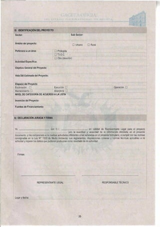 5) IDENTIFICACIÓN DEL PROYECTO
Sector: Sub S
Ámbito del proyecto:
U
actor
banc E Rural
Pertenece a un área:
Actividad Especifica:
Objetivo General del Proyecto:
Vida Útil Estimada del Proyecto:
u Protegida
u
u Otro (describir)
Etapa(s) del Proyecto
Exploración u Ejecución
Mantenimiento u Abandono
NIVEL DE CATEGORÍA DE ACUERDO A LA LISTA
Inversión del Proyecto:
Fuentes de Financiamiento:
Operación u
6) DECLARACIÓN JURADA Y FIRMA
Yo Con C.I • en calidad de Representante Legal para el proyecto
juro la exactitud y veracidad de la información detallada en el presente
documento, y me comprometo a no realizar actividades diferentes a las señaladas en el presente formulario, a cumplir con las normas
consignadas en la Ley N° 1333 de Medio Ambiente, sus reglamentos, disposiciones conexas y normas técnicas aplicables a mi
actividad y reparar los daños que pudieran producirse como resultado de mi actividad.
Firmas:
REPRESENTANTE LEGAL RESPONSABLE TÉCNICO
Lugar y fecha:
35
 