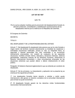 DIARIO OFICIAL. AÑO CXXXIII. N. 43091. 24, JULIO, 1997. PAG. 1
LEY 387 DE 1997
(julio 18)
Por la cual se adoptan medidas para la prevención del desplazamiento forzado; la
atención protección, consolidación y estabilización socioeconómica de los
desplazados internos por la violencia en la República de Colombia.
El Congreso de Colombia
DECRETA:
TITULO I
DEL DESPLAZADO Y DE LA RESPONSABILIDAD DEL ESTADO
Artículo 1º. Del desplazada Es desplazado toda persona que se ha visto forzada a
migrar dentro del territorio nacional abandonando su localidad de residencia o
actividades económicas habituales, porque su vida, su integridad física, su
seguridad o libertad personales han sido vulneradas o se encuentran
directamente amenazadas, con ocasión de cualquiera de las siguientes
situaciones: Conflicto armado interno, disturbios y tensiones interiores, violencia
generalizada, violaciones masivas de los Derechos Humanos, infracciones al
Derecho Internacional Humanitario u otras circunstancias emanadas de las
situaciones anteriores que puedan alterar o alteren drásticamente el orden
público.
Parágrafo. El Gobierno Nacional reglamentará lo que se entiende por condición de
desplazado.
Artículo 2º. De los principios. La interpretación y aplicación de la presente ley se
orienta por los siguientes principios:
1º. Los desplazados forzados tienen derecho a solicitar y recibir ayuda
internacional y ello genera un derecho correlativo de la comunidad internacional
para brindar la ayuda humanitaria.
2º. El desplazado forzado gozará de los derechos civiles fundamentales
reconocidos internacionalmente.
 