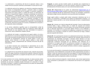 1. La delimitación y características del área de la operación urbana o de la           Parágrafo.- Los planes parciales también podrán ser aplicables para complementar la
        unidad mínima de actuación urbanística contemplada en el plan parcial o local.         planificación de las localidades en el caso de los distritos, cuando así lo señalare el Plan
                                                                                               de Ordenamiento Territorial, evento en el cual se denominará planes locales.
        2. La definición precisa de los objetivos y las directrices urbanísticas específicas
        que orientan la correspondiente actuación u operación urbana, en aspectos              Artículo 20º.- Obligatoriedad de los planes de ordenamiento. Reglamentado por el
        tales como el aprovechamiento de los inmuebles; el suministro, ampliación o            Decreto Nacional 1686 de 2000 Cumplido el período de transición previsto en la presente
        mejoramiento del espacio público, la calidad del entorno, las alternativas de          Ley para la adopción del plan de ordenamiento territorial, las autoridades competentes
        expansión, el mejoramiento integral o renovación consideradas; los estímulos a         sólo podrán otorgar licencias urbanísticas una vez que dicho plan sea adoptado.
        los propietarios e inversionistas para facilitar procesos de concertación,
        integración inmobiliaria o reajuste de tierras u otros mecanismos para garantizar      Ningún agente público o privado podrá realizar actuaciones urbanísticas que no se
        el reparto equitativo de las cargas y los beneficios vinculadas al mejor               ajusten a las previsiones y contenidos de los planes de ordenamiento territorial, a su
        aprovechamiento de los inmuebles; los programas y proyectos urbanísticos que           desarrollo en planes parciales y a las normas estructurales del plan o complementarias
        específicamente caracterizan los propósitos de la operación y las prioridades de       del mismo.
        su desarrollo, todo ello de acuerdo con la escala y complejidad de la actuación o
        de la operación urbana contemplada.                                                    Artículo 21º.- Armonía con el plan de desarrollo del municipio. El plan de ordenamiento
                                                                                               territorial define a largo y mediano plazo un modelo de ocupación del territorio
        3. Las normas urbanísticas específicas para la correspondiente unidad de               municipal y distrital, señalando su estructura básica y las acciones territoriales necesarias
        actuación o para el área específica objeto de la operación urbana objeto del           para su adecuada organización, el cual estará vigente mientras no sea modificado o
        plan: definición de usos específicos del suelo, intensidades de ocupación y            sustituido. En tal sentido, en la definición de programas y proyectos de los planes de
        construcción, retiros, aislamientos, empates y alturas.                                desarrollo de los municipios se tendrán en cuenta las definiciones de largo y mediano
                                                                                               plazo de ocupación del territorio.
        4. La definición del trazado y características del espacio público y las vías y,
        especialmente en el caso de las unidades de actuación, de la red vial secundaria;      Artículo 22º.- De la participación comunal en el ordenamiento del territorio. Para efectos
        de las redes secundarias de abastecimiento de servicios públicos domiciliarios; la     de organizar la participación comunal en la definición del contenido urbano del plan de
        localización de equipamientos colectivos de interés público o social como              ordenamiento, las autoridades municipales o distritales podrán delimitar en el área
        templos, centros docentes y de salud, espacios públicos y zonas verdes                 comprendida dentro del perímetro urbano, los barrios o agrupamientos de barrios
        destinados a parques, complementarios del contenido estructural del plan de            residenciales usualmente reconocidos por sus habitantes como referentes de su
        ordenamiento.                                                                          localización en la ciudad y que definen su pertenencia inmediata a un ámbito local o
                                                                                               vecinal. Lo pertinente regirá para la participación comunitaria en la definición del
        5. Los demás necesarios para complementar el planeamiento de las zonas                 contenido rural, caso en el cual la división territorial se referirá a veredas o agrupaciones
        determinadas, de acuerdo con la naturaleza, objetivos y directrices de la              de veredas.
        operación o actuación respectiva.
                                                                                               En el curso de la formulación y concertación de los planes de ordenamiento territorial, las
        6. La adopción de los instrumentos de manejo de suelo, captación de plusvalías,        organizaciones cívicas debidamente reconocidas de dichos agrupamientos de barrios o
        reparto de cargas y beneficios, procedimientos de gestión, evaluación financiera       veredas, a través de mecanismos democráticos que aseguren la representatividad de los
        de las obras de urbanización y su programa de ejecución, junto con el programa         elegidos, podrán designar representantes para que transmitan y pongan a consideración
        de financiamiento.                                                                     sus propuestas sobre los componentes urbano y rural del plan.

En los casos previstos en las normas urbanísticas generales, los planes parciales podrán       Una vez surtido el proceso de adopción o revisión del plan, estas mismas organizaciones
ser propuestos ante las autoridades de planeación municipal o distrital para su                cívicas mantendrán su participación en el ordenamiento del territorio en los siguientes
aprobación, por personas o entidades privadas interesadas en su desarrollo. En ningún          eventos:
caso podrán contradecir o modificar las determinaciones de los planes de ordenamiento
ni las normas estructurales de los mismos.
 