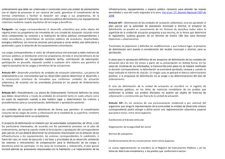 ordenamiento que debe ser urbanizada o construida como una unidad de planeamiento               infraestructuras, equipamientos y espacio público necesario para atender las nuevas
con el objeto de promover el uso racional del suelo, garantizar el cumplimiento de las          densidades y usos del suelo asignados a la zona. Ver el art. 27, Decreto Nacional 1507 de
normas urbanísticas y facilitar la dotación con cargo a sus propietarios, de la                 1998
infraestructura para el transporte, los servicios públicos domiciliarios y los equipamientos
colectivos mediante reparto equitativo de las cargas y beneficios.                              Artículo 42º.- Delimitación de las unidades de actuación urbanística. Una vez aprobado el
                                                                                                plan parcial por la autoridad de planeación municipal o distrital, el proyecto de
Parágrafo.- Las cargas correspondientes al desarrollo urbanístico que serán objeto del          delimitación se pondrá en conocimiento de los titulares de derechos reales sobre la
reparto entre los propietarios de inmuebles de una Unidad de Actuación incluirán entre          superficie de la unidad de actuación propuesta y sus vecinos, en la forma que determine
otros componentes las cesiones y la realización de obras públicas correspondientes a            el reglamento, quienes gozarán de un término de treinta (30) días para formular
redes secundarias y domiciliarias de servicios públicos de acueducto, alcantarillado,           objeciones u observaciones.
energía y teléfonos, así como las cesiones para parques y zonas verdes, vías vehiculares y
peatonales y para la dotación de los equipamientos comunitarios.                                Tramitadas las objeciones y definidas las modificaciones a que hubiere lugar, el proyecto
                                                                                                de delimitación será puesto a consideración del alcalde municipal o distrital, para su
Las cargas correspondientes al costo de infraestructura vial principal y redes matrices de      aprobación.
servicios públicos se distribuirán entre los propietarios de toda el área beneficiaria de las
mismas y deberán ser recuperados mediante tarifas, contribución de valorización,                El plazo para la aprobación definitiva de los proyectos de delimitación de las unidades de
participación en plusvalía, impuesto predial o cualquier otro sistema que garantice el          actuación será de tres (3) meses a partir de su presentación en debida forma. En los
reparto equitativo de las cargas y beneficios de las actuaciones.                               casos de iniciativa de los interesados, si transcurrido este plazo no se hubiere notificado
                                                                                                la decisión correspondiente, la delimitación se entenderá aprobada, siempre y cuando se
Artículo 40º.- Desarrollo prioritario de unidades de actuación urbanística.. Los planes de      haya realizado el trámite de citación. En ningún caso se aplicará el silencio administrativo
ordenamiento y los instrumentos que los desarrollen podrán determinar el desarrollo o           positivo, si la propuesta de delimitación no se acoge a las determinaciones del plan de
la construcción prioritaria de inmuebles que conformen unidades de actuación                    ordenamiento.
urbanística, de acuerdo con las prioridades previstas en los planes de Ordenamiento
Territorial.                                                                                    El acto de delimitación de la unidad de actuación se inscribirá en el registro de
                                                                                                instrumentos públicos, en los folios de matrícula inmobiliaria de los predios que
Artículo 41º.- Procedimiento. Los planes de Ordenamiento Territorial definirán las áreas        conforman la unidad. Los predios afectados no podrán ser objeto de licencias de
que deban desarrollarse a través de unidades de actuación tanto en suelo urbano como            urbanización o construcción por fuera de la unidad de actuación.
en suelo de expansión cuando a ello hubiere lugar y determinarán los criterios y
procedimientos para su caracterización, delimitación y aprobación posterior.                    Artículo 43º.- En los sectores de uso exclusivamente residencial y por solicitud del
                                                                                                organismo que tenga la representación de la comunidad la entidad de Desarrollo Urbano
Las unidades de actuación se delimitarán de forma que permitan el cumplimiento                  correspondiente podrá otorgar a dicho sector una reglamentación urbanística especial
conjunto de las cargas de cesión y urbanización de la totalidad de su superficie, mediante      que podrá incluir, entre otros aspectos:
el reparto equitativo entre sus propietarios.
                                                                                                Condiciones al tránsito vehicular
El proyecto de delimitación se realizará por las autoridades competentes, de oficio, o por
los particulares interesados, de acuerdo con los parámetros previstos en el plan de             Organización de la seguridad del sector
ordenamiento, siempre y cuando medie la formulación y aprobación del correspondiente
plan parcial, el cual deberá determinar las previsiones relacionadas con la dotación de las     Normas de paisajismo
infraestructuras y los equipamientos, las cesiones correspondientes, la subdivisión, si
fuere del caso, en áreas de ejecución y las fases y prioridades de su desarrollo señalando
                                                                                                Condicionamiento de los constructores entre otros aspectos.
los sistemas e instrumentos de compensación para la distribución de las cargas y
beneficios entre los partícipes. En los casos de renovación y redesarrollo, el plan parcial
                                                                                                La nueva reglamentación se inscribirá en el Registro de Instrumentos Públicos y en los
incluirá además las previsiones relacionadas con la habitación y el mejoramiento de las
                                                                                                folios de Matrícula inmobiliaria y a los predios que conforman el sector.
 