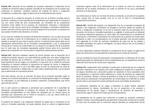 Artículo 44º.- Ejecución de las unidades de actuación urbanística. El desarrollo de las       urbanística vigente antes de la delimitación de la unidad, así como los criterios de
unidades de actuación implica la gestión asociada de los propietarios de los predios que      valoración de los predios resultantes, los cuales se basarán en los usos y densidades
conforman su superficie, mediante sistemas de reajuste de tierras o integración               previstos en el plan parcial.
inmobiliaria o cooperación, según lo determine el correspondiente plan parcial.
                                                                                              Las restituciones se harán con los lotes de terreno resultantes, a prorrata de los aportes,
La ejecución de la unidad de actuación se iniciará una vez se definan las bases para la       salvo cuando ello no fuere posible, caso en el cual se hará la correspondiente
actuación, mediante el voto favorable de los propietarios que representen el cincuenta y      compensación económica.
uno por ciento (51%) del área comprometida. Los inmuebles de los propietarios
renuentes serán objeto de los procesos de enajenación voluntaria y expropiación               Artículo 46º.- Trámite del reajuste o la integración. Una vez se apruebe el proyecto de
previstos en esta Ley por parte de las entidades municipales o distritales competentes,       reajuste o de integración inmobiliaria, se otorgará la escritura pública de reajuste de
quienes entrarán a formar parte de la asociación gestora de la actuación, sin perjuicio de    tierras o integración inmobiliaria, en la cual se indicarán cada uno los partícipes de la
que puedan transferir tales derechos a la misma.                                              actuación, los terrenos e inmuebles aportados y su englobe. A continuación se señalarán
                                                                                              las cesiones urbanísticas gratuitas y el nuevo loteo, de conformidad con el proyecto de
En los casos de unidades de actuación de desarrollo prioritario, si en un plazo de seis (6)   urbanización, y finalmente se describirán las restituciones de los aportes en nuevos lotes,
meses contados a partir de la delimitación de la unidad de actuación no se hubiese            señalando su valor y la correspondencia con el predio aportado. Esta escritura pública
logrado el acuerdo de que trata el aparte anterior, la administración podrá optar por la      será registrada en el folio de matrícula inmobiliaria de cada uno de los predios e
expropiación administrativa de los inmuebles correspondientes o por la enajenación            inmuebles aportados, los cuales se subrogarán, con plena eficacia real, en los predios e
forzosa de los mismos, de conformidad con lo previsto en el Capítulo VIII de la presente      inmuebles restituidos.
Ley. En todo caso, los inmuebles expropiados podrán formar parte de la asociación
gestora de la actuación y los recursos para su adquisición podrán provenir de ésta.           Los lotes adjudicados quedarán afectados al cumplimiento de las cargas y al pago de los
                                                                                              gastos de urbanización correspondientes al desarrollo de la unidad de actuación.
Artículo 45º.- Ejecución mediante reajuste de tierras. Siempre que el desarrollo de la
unidad de actuación requiera una nueva definición predial para una mejor configuración        Una vez recibidas las obras de urbanización correspondientes, la edificación de los lotes
del globo de terreno que la conforma, o cuando ésta se requiera para garantizar una           adjudicados podrá ser adelantada en forma independiente por sus propietarios, previa la
justa distribución de las cargas y los beneficios, la ejecución de la unidad de actuación     obtención de la licencia de construcción respectiva.
urbanística se realizará mediante el mecanismo de reajuste de tierras o integración
inmobiliaria previstos en la Ley 9 de 1989, según se trate de urbanización en suelo de        Artículo 47º.- Cooperación entre partícipes. Cuando para el desarrollo de una unidad de
expansión o renovación o redesarrollo en suelo urbano respectivamente, con los ajustes        actuación urbanística no se requiera una nueva configuración predial de su superficie y
que se determinan en el presente artículo.                                                    las cargas y beneficios de su desarrollo puedan ser repartidos en forma equitativa entre
                                                                                              sus propietarios, la ejecución podrá adelantarse a través de sistemas de cooperación
Para tales efectos, una vez se acuerden las bases de la actuación asociadas según lo          entre los partícipes, siempre y cuando se garantice la cesión de los terrenos y el costeo
previsto en el artículo precedente, se constituirá la entidad gestora según lo convengan      de las obras de urbanización correspondientes, de conformidad con lo definido en el plan
los interesados, la cual elaborará el proyecto urbanístico correspondiente que forma          parcial, todo lo cual requerirá la previa aprobación de las autoridades de planeación.
parte del plan parcial.
                                                                                              La distribución equitativa de las cargas y beneficios se podrá realizar mediante
Con el plan parcial se elaborará y presentará para aprobación de la autoridad de              compensaciones en dinero, intensidades de uso en proporción a las cesiones y
planeación correspondiente, el proyecto de reajuste de tierras o integración de               participación en las demás cargas o transferencias de derechos de desarrollo y
inmuebles correspondiente, el cual deberá ser aprobado por un número plural de                construcción, según lo determine el plan parcial correspondiente.
partícipes que representen por lo menos el cincuenta y uno por ciento (51%) de la
superficie comprometida en la actuación.                                                      Los propietarios de los predios que conforman la unidad de actuación urbanística
                                                                                              deberán constituir una entidad gestora que garantice el desarrollo conjunto de la unidad.
El proyecto de reajuste o de integración señalará las reglas para la valoración de las        En todo caso los predios que la conforman estarán afectados al cumplimiento de las
tierras e inmuebles aportados, las cuales deberán tener en cuenta la reglamentación
 