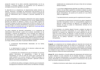 proyección espacial de los planes sectoriales departamentales, los de sus                                 estableciendo las compensaciones del caso en favor de los municipios
municipios y territorios indígenas, en concordancia con las directrices y                                 donde se localicen;
estrategias de desarrollo regionales y nacionales.
                                                                                                          e. Las normas obligatoriamente generales que definan los objetivos y
En desarrollo de sus competencias, los departamentos podrán articular sus                                 criterios a los que deben sujetarse los municipios al adoptar sus planes
políticas, directrices y estrategias de ordenamiento físico-territorial con los                           de ordenamiento territorial en relación con las materias referidas a los
programas, proyectos y actuaciones sobre el territorio, mediante la adopción de                           hechos metropolitanos, de acuerdo con lo previsto en la Ley 128 de
planes de ordenamiento para la totalidad o porciones específicas de su                                    1994 y sus reglamentos;
territorio.
                                                                                                          f. Las demás directrices necesarias para el cumplimiento de los planes.
3. Al nivel metropolitano le corresponde la elaboración de los planes integrales
de desarrollo metropolitano y el señalamiento de las normas obligatoriamente                              El componente de ordenamiento territorial de los planes integrales de
generales que definan los objetivos y criterios a los que deben acogerse los                              desarrollo metropolitano incluirá sus correspondientes programas de
municipios al adoptar los planes de ordenamiento territorial en relación con las                          ejecución y deberá armonizar sus vigencias a las establecidas en la
materias referidas a los hechos metropolitanos, de acuerdo con lo previsto en la                          presente Ley para los planes de ordenamiento territorial de los
Ley 128 de 1994, en la presente Ley y en sus reglamentos. Ver la Ley 128 de                               municipios y distritos.
1994; Ver el Decreto Nacional 1507 de 1998.
                                                                                                 4. Los municipios y los distritos deberán formular y adoptar los planes de
Los planes integrales de desarrollo metropolitano, en su componente de                           ordenamiento del territorio contemplados en la Ley Orgánica del Plan de
ordenamiento físico-territorial, a partir de un proceso concentrado con las                      Desarrollo y la presente Ley, reglamentar de manera específica los usos del
autoridades e instancias de planificación de los municipios que integran la                      suelo en las áreas urbanas, de expansión y rurales de acuerdo con las leyes,
correspondiente área metropolitana y con base en objetivos de desarrollo                         optimizar los usos de las tierras disponibles y coordinar los planes sectoriales, en
socioeconómico metropolitano de largo plazo, establecerán las estrategias de                     armonía con las políticas nacionales y los planes departamentales y
estructuración territorial metropolitana e identificarán las infraestructuras, redes             metropolitanos.
de comunicación, equipamientos y servicios de impacto metropolitano a ejecutar
en el largo, mediano y corto plazo. En particular deberán contener:                      Ver Fallo Tribunal Administrativo de C/marca. 644 de 2002

         a. Las directrices físico-territoriales relacionadas con los hechos             Parágrafo.- Las competencias de las entidades públicas en desarrollo de la función del
         metropolitanos;                                                                 ordenamiento se desarrollarán dentro de los límites de la Constitución y las leyes, y
                                                                                         atendiendo los principios de coordinación, concurrencia y subsidiariedad. La autonomía
         b. La determinación en planos de la estructura urbano-rural para                municipal estará determinada por el carácter prevaleciente de las disposiciones dictadas
         horizontes de mediano y largo plazo;                                            por entidades de mayor ámbito en la comprensión territorial de sus competencias o de
                                                                                         mayor jerarquía en materia de interés supramunicipal.
         c. La localización de la infraestructura para el transporte, los servicios
         públicos domiciliarios, los equipamientos y partes de escala                    Artículo 8º.- Acción urbanística. La función pública del ordenamiento del territorio local
         metropolitana, así como las áreas de reserva para la protección del             se ejerce mediante la acción urbanística de las entidades distritales y municipales,
         medio ambiente y los recursos naturales y defensa del paisaje y la              referida a las decisiones administrativas y a las actuaciones urbanísticas que les son
         definición de las directrices para su ejecución u operación cuando se           propias, relacionadas con el ordenamiento del territorio y la intervención en los usos del
         definan como hechos metropolitanos;                                             suelo. Son acciones urbanísticas, entre otras:

         d. La definición de políticas, estrategias y directrices para la localización           1. Clasificar el territorio en suelo urbano, rural y de expansión urbana.
         de programas de vivienda de interés social en los diferentes municipios,
 