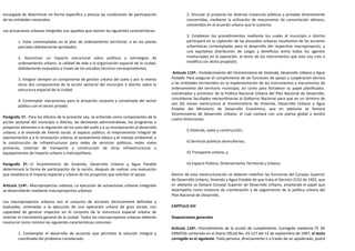 encargada de determinar en forma específica y precisa las condiciones de participación                 2. Vincular al proyecto las diversas instancias públicas y privadas directamente
de las entidades nacionales.                                                                           concernidas, mediante la utilización de mecanismos de concertación idóneos,
                                                                                                       convenidos en el acuerdo urbano que lo sustenta.
Las actuaciones urbanas integrales son aquellas que reúnen las siguientes características:
                                                                                                       3. Establecer los procedimientos mediante los cuales el municipio o distrito
         1. Estar contempladas en el plan de ordenamiento territorial, o en los planes                 participará en la captación de las plusvalías urbanas resultantes de las acciones
         parciales debidamente aprobados.                                                              urbanísticas contempladas para el desarrollo del respectivo macroproyecto, y
                                                                                                       una equitativa distribución de cargas y beneficios entre todos los agentes
         2. Garantizar un impacto estructural sobre políticas y estrategias de                         involucrados en la operación, al tenor de los instrumentos que esta Ley crea o
         ordenamiento urbano, la calidad de vida y la organización espacial de la ciudad,              modifica con dicho propósito.
         debidamente evaluados a través de los estudios técnicos correspondientes.
                                                                                                Artículo 115º.- Fortalecimiento del Viceministerio de Vivienda, Desarrollo Urbano y Agua
         3. Integrar siempre un componente de gestión urbana del suelo y por lo menos          Potable. Para asegurar el cumplimiento de las funciones de apoyo y cooperación técnica
         otros dos componentes de la acción sectorial del municipio o distrito sobre la        a las entidades territoriales en la implementación de los instrumentos y mecanismos de
         estructura espacial de la ciudad.                                                     ordenamiento del territorio municipal, así como para fortalecer su papel planificador,
                                                                                               coordinador y promotor de la Política Nacional Urbana del Plan Nacional de Desarrollo,
                                                                                               concédense facultades extraordinarias al Gobierno Nacional para que en un término de
         4. Contemplar mecanismos para la actuación conjunta y concertada del sector
                                                                                               seis (6) meses reestructure al Viceministerio de Vivienda, Desarrollo Urbano y Agua
         público con el sector privado.
                                                                                               Potable del Ministerio de Desarrollo Económico, que en adelante se llamará
                                                                                               Viceministerio de Desarrollo Urbano, el cual contará con una planta global y tendrá
Parágrafo 1º.- Para los efectos de la presente Ley, se entiende como componentes de la
                                                                                               cuatro Direcciones:
acción sectorial del municipio o distrito, las decisiones administrativas, los programas o
proyectos atinentes a la regulación de los usos del suelo y a su incorporación al desarrollo
                                                                                                       i) Vivienda, suelo y construcción;
urbano; a la vivienda de interés social; al espacio público; al mejoramiento integral de
asentamientos y a la renovación urbana; al saneamiento básico y el manejo ambiental; a
la construcción de infraestructuras para redes de servicios públicos, redes viales                     ii) Servicios públicos domiciliarios;
primarias, sistemas de transporte y construcción de otras infraestructuras o
equipamientos de impacto urbano o metropolitano.                                                       iii) Transporte urbano; y

Parágrafo 2º.- El Viceministerio de Vivienda, Desarrollo Urbano y Agua Potable                         iv) Espacio Público, Ordenamiento Territorial y Urbano.
determinará la forma de participación de la nación, después de realizar una evaluación
que establezca el impacto espacial y urbano de los proyectos que solicitan el apoyo.           Dentro de esta reestructuración se deberán redefinir las funciones del Consejo Superior
                                                                                               de Desarrollo Urbano, Vivienda y Agua Potable de que trata el Decreto 2152 de 1992, que
Artículo 114º.- Macroproyectos urbanos. La ejecución de actuaciones urbanas integrales         en adelante se llamará Consejo Superior de Desarrollo Urbano, ampliando el papel que
se desarrollarán mediante macroproyectos urbanos.                                              desempeña como instancia de coordinación y de seguimiento de la política urbana del
                                                                                               Plan Nacional de Desarrollo.
Los macroproyectos urbanos son el conjunto de acciones técnicamente definidas y
evaluadas, orientadas a la ejecución de una operación urbana de gran escala, con               CAPÍTULO XIII
capacidad de generar impactos en el conjunto de la estructura espacial urbana de
orientar el crecimiento general de la ciudad. Todos los macroproyectos urbanos deberán         Disposiciones generales
involucrar como mínimo las siguientes características comunes:
                                                                                               Artículo 116º.- Procedimiento de la acción de cumplimiento. Corregido mediante FE DE
         1. Contemplar el desarrollo de acciones que permitan la solución integral y           ERRATAS contenida en el Diario Oficial No. 43.127 del 12 de septiembre de 1997, el texto
         coordinada del problema considerado.                                                  corregido es el siguiente: Toda persona, directamente o a través de un apoderado, podrá
 