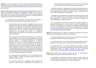 Parágrafo.- Cuando la presente Ley se refiera a planes de ordenamiento territorial se                           áreas de riesgo para asentamientos humanos, así como las estrategias
entenderá que comprende todos los tipos de planes previstos en el presente artículo,                            de manejo de zonas expuestas a amenazas y riesgos naturales.
salvo cuando se haga su señalamiento específico como el plan señalado en el literal a) del
presente artículo.                                                                                     2. Las políticas, directrices y regulaciones sobre conservación, preservación y uso
                                                                                                       de las áreas e inmuebles consideradas como patrimonio cultural de la Nación y
Artículo 10º.-Reglamentado por el Decreto Nacional 2201 de 2003. Determinantes de los                  de los departamentos, incluyendo el histórico, artístico y arquitectónico, de
planes de ordenamiento territorial. En la elaboración y adopción de sus planes de                      conformidad con la legislación correspondiente.
ordenamiento territorial los municipios y distritos deberán tener en cuenta las siguientes
determinantes, que constituyen normas de superior jerarquía, en sus propios ámbitos de                 3. El señalamiento y localización de las infraestructuras básicas relativas a la red
competencia, de acuerdo con la Constitución y las leyes:                                               vial nacional y regional, puertos y aeropuertos, sistemas de abastecimiento de
                                                                                                       agua, saneamiento y suministro de energía, así como las directrices de
        1. Las relacionadas con la conservación y protección del medio ambiente, los                   ordenamientos para sus áreas de influencia.
        recursos naturales la prevención de amenazas y riesgos naturales, así:
                                                                                                       4. Los componentes de ordenamiento territorial de los planes integrales de
                 a) Las directrices, normas y reglamentos expedidos en ejercicio de sus                desarrollo metropolitano, en cuanto se refieran a hechos metropolitanos, así
                 respectivas facultades legales, por las entidades del Sistema Nacional                como las normas generales que establezcan los objetivos y criterios definidos
                 Ambiental, en los aspectos relacionados con el ordenamiento espacial                  por las áreas metropolitanas en los asuntos de ordenamiento del territorio
                 del territorio, de acuerdo con la Ley 99 de 1993 y el Código de Recursos              municipal, de conformidad con lo dispuesto por la Ley 128 de 1994 y la presente
                 Naturales, tales como las limitaciones derivadas de estatuto de                       Ley. Ver el Decreto Nacional 1507 de 1998
                 zonificación de uso adecuado del territorio y las regulaciones
                 nacionales sobre uso del suelo en lo concerniente exclusivamente a sus        Artículo 11º.- Componentes de los planes de ordenamiento territorial. Los planes de
                 aspectos ambientales;                                                         ordenamiento territorial deberán contemplar tres componentes:

                 b) Las regulaciones sobre conservación, preservación, uso y manejo del                1. El componente general del plan, el cual estará constituido por los objetivos,
                 medio ambiente y de los recursos naturales renovables, en las zonas                   estrategias y contenidos estructurales de largo plazo.
                 marinas y costeras; las disposiciones producidas por la Corporación
                 Autónoma Regional o la autoridad ambiental de la respectiva                           2. El componente urbano, el cual estará constituido por las políticas, acciones,
                 jurisdicción, en cuanto a la reserva, alindamiento, administración o                  programas y normas para encauzar y administrar el desarrollo físico urbano.
                 sustracción de los distritos de manejo integrado, los distritos de
                 conservación de suelos, las reservas forestales y parques naturales de
                                                                                                       3. El componente rural, el cual estará constituido por las políticas, acciones,
                 carácter regional; las normas y directrices para el manejo de las
                                                                                                       programas y normas para orientar y garantizar la adecuada interacción entre los
                 cuencas hidrográficas expedidas por la Corporación Autónoma Regional
                                                                                                       asentamientos rurales y la cabecera municipal, así como la conveniente
                 o la autoridad ambiental de la respectiva jurisdicción; y las directrices y
                                                                                                       utilización del suelo. Reglamentado por el Decreto Nacional 879 de 1998
                 normas expedidas por las autoridades ambientales para la conservación
                 de las áreas de especial importancia ecosistémica;
                                                                                               Artículo 12º.- Contenido del componente general del plan de ordenamiento. El
                                                                                               componente general del plan de ordenamiento deberá contener:
                 c) Las disposiciones que reglamentan el uso y funcionamiento de las
                 áreas que integran el sistema de parques nacionales naturales y las
                                                                                                       1. Los objetivos y estrategias territoriales de largo y mediano plazo que
                 reservas forestales nacionales:
                                                                                                       complementarán, desde el punto de vista del manejo territorial, el desarrollo
                                                                                                       municipal y distrital, principalmente en los siguientes aspectos:
                 d) Las políticas, directrices y regulaciones sobre prevención de
                 amenazas y riesgos naturales, el señalamiento y localización de las
 