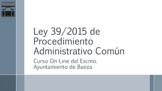 Ley 39/2015 de
Procedimiento
Administrativo Común
Curso On-Line del Excmo.
Ayuntamiento de Baeza
 
