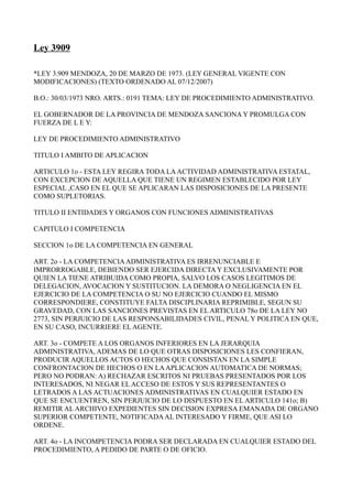Ley 3909

*LEY 3.909 MENDOZA, 20 DE MARZO DE 1973. (LEY GENERAL VIGENTE CON
MODIFICACIONES) (TEXTO ORDENADO AL 07/12/2007)

B.O.: 30/03/1973 NRO. ARTS.: 0191 TEMA: LEY DE PROCEDIMIENTO ADMINISTRATIVO.

EL GOBERNADOR DE LA PROVINCIA DE MENDOZA SANCIONA Y PROMULGA CON
FUERZA DE L E Y:

LEY DE PROCEDIMIENTO ADMINISTRATIVO

TITULO I AMBITO DE APLICACION

ARTICULO 1o - ESTA LEY REGIRA TODA LA ACTIVIDAD ADMINISTRATIVA ESTATAL,
CON EXCEPCION DE AQUELLA QUE TIENE UN REGIMEN ESTABLECIDO POR LEY
ESPECIAL ,CASO EN EL QUE SE APLICARAN LAS DISPOSICIONES DE LA PRESENTE
COMO SUPLETORIAS.

TITULO II ENTIDADES Y ORGANOS CON FUNCIONES ADMINISTRATIVAS

CAPITULO I COMPETENCIA

SECCION 1o DE LA COMPETENCIA EN GENERAL

ART. 2o - LA COMPETENCIA ADMINISTRATIVA ES IRRENUNCIABLE E
IMPRORROGABLE, DEBIENDO SER EJERCIDA DIRECTA Y EXCLUSIVAMENTE POR
QUIEN LA TIENE ATRIBUIDA COMO PROPIA, SALVO LOS CASOS LEGITIMOS DE
DELEGACION, AVOCACION Y SUSTITUCION. LA DEMORA O NEGLIGENCIA EN EL
EJERCICIO DE LA COMPETENCIA O SU NO EJERCICIO CUANDO EL MISMO
CORRESPONDIERE, CONSTITUYE FALTA DISCIPLINARIA REPRIMIBLE, SEGUN SU
GRAVEDAD, CON LAS SANCIONES PREVISTAS EN EL ARTICULO 78o DE LA LEY NO
2773, SIN PERJUICIO DE LAS RESPONSABILIDADES CIVIL, PENAL Y POLITICA EN QUE,
EN SU CASO, INCURRIERE EL AGENTE.

ART. 3o - COMPETE A LOS ORGANOS INFERIORES EN LA JERARQUIA
ADMINISTRATIVA, ADEMAS DE LO QUE OTRAS DISPOSICIONES LES CONFIERAN,
PRODUCIR AQUELLOS ACTOS O HECHOS QUE CONSISTAN EN LA SIMPLE
CONFRONTACION DE HECHOS O EN LA APLICACION AUTOMATICA DE NORMAS;
PERO NO PODRAN: A) RECHAZAR ESCRITOS NI PRUEBAS PRESENTADOS POR LOS
INTERESADOS, NI NEGAR EL ACCESO DE ESTOS Y SUS REPRESENTANTES O
LETRADOS A LAS ACTUACIONES ADMINISTRATIVAS EN CUALQUIER ESTADO EN
QUE SE ENCUENTREN, SIN PERJUICIO DE LO DISPUESTO EN EL ARTICULO 141o; B)
REMITIR AL ARCHIVO EXPEDIENTES SIN DECISION EXPRESA EMANADA DE ORGANO
SUPERIOR COMPETENTE, NOTIFICADA AL INTERESADO Y FIRME, QUE ASI LO
ORDENE.

ART. 4o - LA INCOMPETENCIA PODRA SER DECLARADA EN CUALQUIER ESTADO DEL
PROCEDIMIENTO, A PEDIDO DE PARTE O DE OFICIO.
 