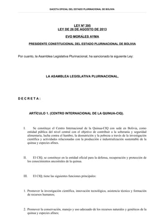 GACETA OFICIAL DEL ESTADO PLURINACIONAL DE BOLIVIA
LEY Nº 395
LEY DE 26 DE AGOSTO DE 2013
EVO MORALES AYMA
PRESIDENTE CONSTITUCIONAL DEL ESTADO PLURINACIONAL DE BOLIVIA
Por cuanto, la Asamblea Legislativa Plurinacional, ha sancionado la siguiente Ley:
LA ASAMBLEA LEGISLATIVA PLURINACIONAL,
D E C R E T A :
ARTÍCULO 1. (CENTRO INTERNACIONAL DE LA QUINUA-CIQ).
I. Se constituye el Centro Internacional de la Quinua-CIQ con sede en Bolivia, como
entidad pública del nivel central con el objetivo de contribuir a la soberanía y seguridad
alimentaria, lucha contra el hambre, la desnutrición y la pobreza a través de la investigación
científica y actividades relacionadas con la producción e industrialización sustentable de la
quinua y especies afines.
II. El CIQ, se constituye en la entidad oficial para la defensa, recuperación y protección de
los conocimientos ancestrales de la quinua.
III. El CIQ, tiene las siguientes funciones principales:
1. Promover la investigación científica, innovación tecnológica, asistencia técnica y formación
de recursos humanos;
2. Promover la conservación, manejo y uso adecuado de los recursos naturales y genéticos de la
quinua y especies afines;
 