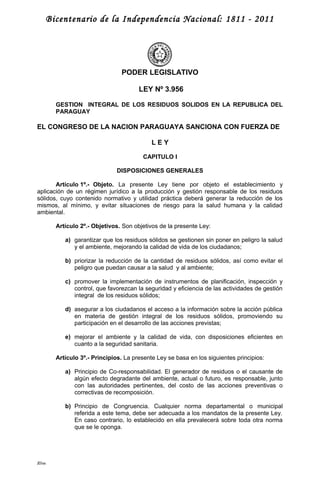 Bicentenario de la Independencia Nacional: 1811 - 2011
PODER LEGISLATIVO
LEY Nº 3.956
GESTION INTEGRAL DE LOS RESIDUOS SOLIDOS EN LA REPUBLICA DEL
PARAGUAY
EL CONGRESO DE LA NACION PARAGUAYA SANCIONA CON FUERZA DE
L E Y
CAPITULO I
DISPOSICIONES GENERALES
Artículo 1º.- Objeto. La presente Ley tiene por objeto el establecimiento y
aplicación de un régimen jurídico a la producción y gestión responsable de los residuos
sólidos, cuyo contenido normativo y utilidad práctica deberá generar la reducción de los
mismos, al mínimo, y evitar situaciones de riesgo para la salud humana y la calidad
ambiental.
Artículo 2º.- Objetivos. Son objetivos de la presente Ley:
a) garantizar que los residuos sólidos se gestionen sin poner en peligro la salud
y el ambiente, mejorando la calidad de vida de los ciudadanos;
b) priorizar la reducción de la cantidad de residuos sólidos, así como evitar el
peligro que puedan causar a la salud y al ambiente;
c) promover la implementación de instrumentos de planificación, inspección y
control, que favorezcan la seguridad y eficiencia de las actividades de gestión
integral de los residuos sólidos;
d) asegurar a los ciudadanos el acceso a la información sobre la acción pública
en materia de gestión integral de los residuos sólidos, promoviendo su
participación en el desarrollo de las acciones previstas;
e) mejorar el ambiente y la calidad de vida, con disposiciones eficientes en
cuanto a la seguridad sanitaria.
Artículo 3º.- Principios. La presente Ley se basa en los siguientes principios:
a) Principio de Co-responsabilidad. El generador de residuos o el causante de
algún efecto degradante del ambiente, actual o futuro, es responsable, junto
con las autoridades pertinentes, del costo de las acciones preventivas o
correctivas de recomposición.
b) Principio de Congruencia. Cualquier norma departamental o municipal
referida a este tema, debe ser adecuada a los mandatos de la presente Ley.
En caso contrario, lo establecido en ella prevalecerá sobre toda otra norma
que se le oponga.
Rbm
 