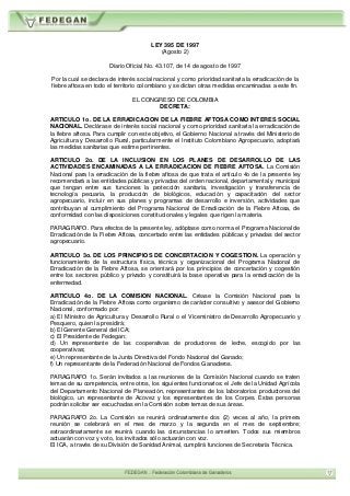 LEY 395 DE 1997
(Agosto 2)
Diario Oficial No. 43.107, de 14 de agosto de 1997
Por la cual se declara de interés social nacional y como prioridad sanitaria la erradicación de la
fiebre aftosa en todo el territorio colombiano y se dictan otras medidas encaminadas a este fin.
EL CONGRESO DE COLOMBIA
DECRETA:
ARTICULO 1o. DE LA ERRADICACION DE LA FIEBRE AFTOSA COMO INTERES SOCIAL
NACIONAL. Declárase de interés social nacional y como prioridad sanitaria la erradicación de
la fiebre aftosa. Para cumplir con este objetivo, el Gobierno Nacional a través del Ministerio de
Agricultura y Desarrollo Rural, particularmente el Instituto Colombiano Agropecuario, adoptará
las medidas sanitarias que estime pertinentes.
ARTICULO 2o. DE LA INCLUSION EN LOS PLANES DE DESARROLLO DE LAS
ACTIVIDADES ENCAMINADAS A LA ERRADICACION DE FIEBRE AFTOSA. La Comisión
Nacional para la erradicación de la fiebre aftosa de que trata el artículo 4o de la presente ley
recomendará a las entidades públicas y privadas del orden nacional, departamental y municipal
que tengan entre sus funciones la protección sanitaria, investigación y transferencia de
tecnología pecuaria, la producción de biológicos, educación y capacitación del sector
agropecuario, incluir en sus planes y programas de desarrollo e inversión, actividades que
contribuyan al cumplimiento del Programa Nacional de Erradicación de la Fiebre Aftosa, de
conformidad con las disposiciones constitucionales y legales que rigen la materia.
PARAGRAFO. Para efectos de la presente ley, adóptase como norma el Programa Nacional de
Erradicación de la Fiebre Aftosa, concertado entre las entidades públicas y privadas del sector
agropecuario.
ARTICULO 3o. DE LOS PRINCIPIOS DE CONCERTACION Y COGESTION. La operación y
funcionamiento de la estructura física, técnica y organizacional del Programa Nacional de
Erradicación de la Fiebre Aftosa, se orientará por los principios de concertación y cogestión
entre los sectores público y privado y constituirá la base operativa para la erradicación de la
enfermedad.
ARTICULO 4o. DE LA COMISION NACIONAL. Créase la Comisión Nacional para la
Erradicación de la Fiebre Aftosa como organismo de carácter consultivo y asesor del Gobierno
Nacional, conformado por:
a) El Ministro de Agricultura y Desarrollo Rural o el Viceministro de Desarrollo Agropecuario y
Pesquero, quien la presidirá;
b) El Gerente General del ICA;
c) El Presidente de Fedegan;
d) Un representante de las cooperativas de productores de leche, escogido por las
cooperativas;
e) Un representante de la Junta Directiva del Fondo Nacional del Ganado;
f) Un representante de la Federación Nacional de Fondos Ganaderos.
PARAGRAFO 1o. Serán invitados a las reuniones de la Comisión Nacional cuando se traten
temas de su competencia, entre otros, los siguientes funcionarios: el Jefe de la Unidad Agrícola
del Departamento Nacional de Planeación, representantes de los laboratorios productores del
biológico, un representante de Acovez y los representantes de los Corpes. Estas personas
podrán solicitar ser escuchadas en la Comisión sobre temas de sus áreas.
PARAGRAFO 2o. La Comisión se reunirá ordinariamente dos (2) veces al año, la primera
reunión se celebrará en el mes de marzo y la segunda en el mes de septiembre;
extraordinariamente se reunirá cuando las circunstancias lo ameriten. Todos sus miembros
actuarán con voz y voto, los invitados sólo actuarán con voz.
El ICA, a través de su División de Sanidad Animal, cumplirá funciones de Secretaría Técnica.
 