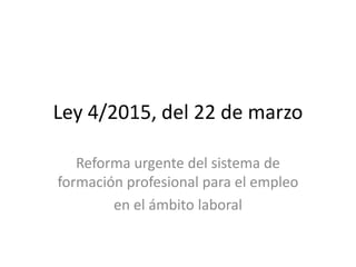 Ley 4/2015, del 22 de marzo
Reforma urgente del sistema de
formación profesional para el empleo
en el ámbito laboral
 