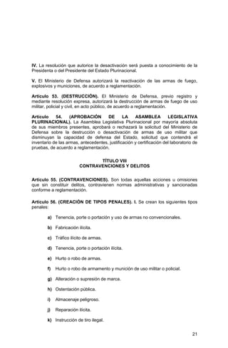 21
IV. La resolución que autorice la desactivación será puesta a conocimiento de la
Presidenta o del Presidente del Estado Plurinacional.
V. El Ministerio de Defensa autorizará la reactivación de las armas de fuego,
explosivos y municiones, de acuerdo a reglamentación.
Artículo 53. (DESTRUCCIÓN). El Ministerio de Defensa, previo registro y
mediante resolución expresa, autorizará la destrucción de armas de fuego de uso
militar, policial y civil, en acto público, de acuerdo a reglamentación.
Artículo 54. (APROBACIÓN DE LA ASAMBLEA LEGISLATIVA
PLURINACIONAL). La Asamblea Legislativa Plurinacional por mayoría absoluta
de sus miembros presentes, aprobará o rechazará la solicitud del Ministerio de
Defensa sobre la destrucción o desactivación de armas de uso militar que
disminuyan la capacidad de defensa del Estado, solicitud que contendrá el
inventario de las armas, antecedentes, justificación y certificación del laboratorio de
pruebas, de acuerdo a reglamentación.
TÍTULO VIII
CONTRAVENCIONES Y DELITOS
Artículo 55. (CONTRAVENCIONES). Son todas aquellas acciones u omisiones
que sin constituir delitos, contravienen normas administrativas y sancionadas
conforme a reglamentación.
Artículo 56. (CREACIÓN DE TIPOS PENALES). I. Se crean los siguientes tipos
penales:
a) Tenencia, porte o portación y uso de armas no convencionales.
b) Fabricación ilícita.
c) Tráfico ilícito de armas.
d) Tenencia, porte o portación ilícita.
e) Hurto o robo de armas.
f) Hurto o robo de armamento y munición de uso militar o policial.
g) Alteración o supresión de marca.
h) Ostentación pública.
i) Almacenaje peligroso.
j) Reparación ilícita.
k) Instrucción de tiro ilegal.
 
