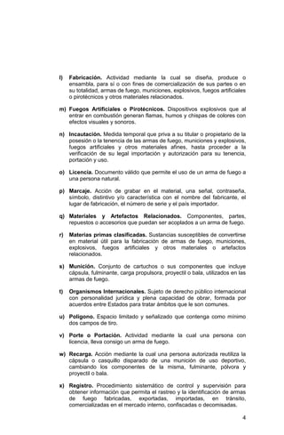 4
l) Fabricación. Actividad mediante la cual se diseña, produce o
ensambla, para sí o con fines de comercialización de sus partes o en
su totalidad, armas de fuego, municiones, explosivos, fuegos artificiales
o pirotécnicos y otros materiales relacionados.
m) Fuegos Artificiales o Pirotécnicos. Dispositivos explosivos que al
entrar en combustión generan flamas, humos y chispas de colores con
efectos visuales y sonoros.
n) Incautación. Medida temporal que priva a su titular o propietario de la
posesión o la tenencia de las armas de fuego, municiones y explosivos,
fuegos artificiales y otros materiales afines, hasta proceder a la
verificación de su legal importación y autorización para su tenencia,
portación y uso.
o) Licencia. Documento válido que permite el uso de un arma de fuego a
una persona natural.
p) Marcaje. Acción de grabar en el material, una señal, contraseña,
símbolo, distintivo y/o característica con el nombre del fabricante, el
lugar de fabricación, el número de serie y el país importador.
q) Materiales y Artefactos Relacionados. Componentes, partes,
repuestos o accesorios que puedan ser acoplados a un arma de fuego.
r) Materias primas clasificadas. Sustancias susceptibles de convertirse
en material útil para la fabricación de armas de fuego, municiones,
explosivos, fuegos artificiales y otros materiales o artefactos
relacionados.
s) Munición. Conjunto de cartuchos o sus componentes que incluye
cápsula, fulminante, carga propulsora, proyectil o bala, utilizados en las
armas de fuego.
t) Organismos Internacionales. Sujeto de derecho público internacional
con personalidad jurídica y plena capacidad de obrar, formada por
acuerdos entre Estados para tratar ámbitos que le son comunes.
u) Polígono. Espacio limitado y señalizado que contenga como mínimo
dos campos de tiro.
v) Porte o Portación. Actividad mediante la cual una persona con
licencia, lleva consigo un arma de fuego.
w) Recarga. Acción mediante la cual una persona autorizada reutiliza la
cápsula o casquillo disparado de una munición de uso deportivo,
cambiando los componentes de la misma, fulminante, pólvora y
proyectil o bala.
x) Registro. Procedimiento sistemático de control y supervisión para
obtener información que permita el rastreo y la identificación de armas
de fuego fabricadas, exportadas, importadas, en tránsito,
comercializadas en el mercado interno, confiscadas o decomisadas.
 