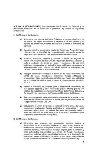 7
Artículo 13. (ATRIBUCIONES). Los Ministerios de Gobierno, de Defensa y de
Relaciones Exteriores, en el marco de la presente Ley, tienen las siguientes
atribuciones:
I. Del Ministerio de Gobierno:
a) Administrar, a través de la Policía Boliviana, el registro clasificado de
las armas de fuego, municiones y explosivos de uso policial y el
registro de armas y municiones de uso civil, y remitir al Ministerio de
Defensa.
b) Autorizar, registrar y controlar a través del Registro de Armas de Fuego
y Municiones de Uso Civil, la comercialización interna de armas de
fuego y municiones de uso civil, y otros materiales relacionados.
c) Autorizar, matricular, registrar y controlar a través del Registro de
Armas y Municiones de Uso Civil, la adquisición, tenencia, posesión y
porte o portación de armas de fuego y municiones de uso civil,
materiales relacionados, en todo el territorio del Estado, de acuerdo a
reglamentación, previo informe pericial del Instituto de Investigaciones
Técnico Científicas de la Policía Boliviana.
d) Recoger, conservar y custodiar a través de la Policía Boliviana, las
armas de fuego, municiones, explosivos, fuegos artificiales o
pirotécnicos y otros materiales relacionados, que hayan sido utilizadas
en la comisión de delitos, para ponerlas a disposición del Ministerio
Público.
e) Remitir al Ministerio de Defensa para la destrucción, armamento de
uso policial obsoleto y civil confiscado, previo informe pericial del
Instituto de Investigaciones Técnico Científicas de la Policía Boliviana y
Certificación del Laboratorio de Pruebas del Ministerio de Defensa.
f) Revocar o suspender toda autorización o licencia de tenencia, porte-
portación de armas de uso civil, a través del Registro de Armas de
Fuego y Municiones de Uso Civil.
g) Secuestrar e incautar, a través de la Policía Boliviana, armas de fuego,
municiones, explosivos, fuegos artificiales o pirotécnicos y otros
materiales relacionados, en delitos flagrantes de tenencia, porte o
portación, tráfico ilícito, y ser entregados al Ministerio de Defensa para
su posterior destrucción en acto público.
II. Del Ministerio de Defensa:
a) Administrar los procesos de autorización, registro, control y
fiscalización de la fabricación, importación, exportación, internación,
enajenación, donación, transporte, tránsito, destino final, almacenaje,
armerías, tenencia, manipulación, marcaje, empleo, porte o portación y
otras actividades relacionadas con armas de fuego, municiones,
explosivos, materias primas clasificadas tendientes a la fabricación de
explosivos, fuegos artificiales o pirotécnicos, sus piezas, componentes
y otros materiales relacionados, comprendidos en la presente Ley.
 