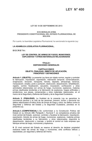 1
LEY N° 400
LEY DE 18 DE SEPTIEMBRE DE 2013
EVO MORALES AYMA
PRESIDENTE CONSTITUCIONAL DEL ESTADO PLURINACIONAL DE
BOLIVIA
Por cuanto, la Asamblea Legislativa Plurinacional, ha sancionado la siguiente Ley:
LA ASAMBLEA LEGISLATIVA PLURINACIONAL,
D E C R E T A :
LEY DE CONTROL DE ARMAS DE FUEGO, MUNICIONES,
EXPLOSIVOS Y OTROS MATERIALES RELACIONADOS
TÍTULO I
DISPOSICIONES GENERALES
CAPÍTULO ÚNICO
OBJETO, FINALIDAD, ÁMBITO DE APLICACIÓN,
PRINCIPIOS Y DEFINICIONES
Artículo 1. (OBJETO). La presente Ley tiene por objeto normar, regular y controlar
la fabricación, importación, exportación, internación temporal, comercialización,
enajenación, donación, transporte, tránsito, depósito, almacenaje, tenencia,
manipulación, empleo, porte o portación, destrucción, desactivación, rehabilitación,
registro, control, fiscalización, secuestro, incautación, confiscación y otras
actividades relacionadas con armas de fuego, municiones, explosivos, materias
primas clasificadas tendientes a la fabricación de explosivos, fuegos artificiales o
pirotécnicos, sus piezas, componentes y otros materiales relacionados, en el
marco de la Seguridad y Defensa del Estado y de la Seguridad Ciudadana.
Artículo 2. (FINALIDAD). La finalidad de la presente Ley es garantizar la
convivencia pacífica y la vida de las personas; prevenir, luchar y sancionar los
delitos relacionados al tráfico ilícito de armas de fuego y otros, los delitos contra la
Seguridad y Defensa del Estado y la Seguridad Ciudadana, previstos en la
presente Ley.
Artículo 3. (COMPETENCIA). I. De conformidad a la Constitución Política del
Estado en su Artículo 298, Parágrafo I, Numeral 7, es competencia privativa del
nivel central del Estado, autorizar, controlar y fiscalizar la fabricación, importación,
exportación, tránsito de armas de fuego, municiones, explosivos, materias primas
clasificadas tendientes a su fabricación, y otros relacionados; dispondrá la
desactivación, destrucción y marcaje, y tendrá el control en toda empresa que
fabrique armas de fuego, municiones y explosivos.
II. El nivel nacional del Estado se reserva el derecho de declarar propiedad
exclusiva todas las armas de fuego y municiones, ante conflictos bélicos y
separatistas, por seguridad y defensa del mismo.
 
