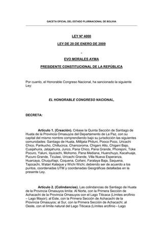 GACETA OFICIAL DEL ESTADO PLURINACIONAL DE BOLIVIA




                                LEY Nº 4000

                     LEY DE 20 DE ENERO DE 2009



                          EVO MORALES AYMA

         PRESIDENTE CONSTITUCIONAL DE LA REPÚBLICA



Por cuanto, el Honorable Congreso Nacional, ha sancionado la siguiente
Ley:



               EL HONORABLE CONGRESO NACIONAL,



DECRETA:



         Artículo 1. (Creación). Créase la Quinta Sección de Santiago de
Huata de la Provincia Omasuyos del Departamento de La Paz, con su
capital del mismo nombre comprendiendo bajo su jurisdicción las siguientes
comunidades: Santiago de Huata, Millijata Philuni, Pooco Poco, Uricachi
Chico, Parikucho, Chillucirca, Chancoroma, Chigani Alto, Chigani Bajo,
Cusijahuira, Jatajahuira, Junco, Pana Chico, Pana Grande, Phorejoni, Toke
Pocuro, Yaluni, Iquicachi, Mohomo, Pana Mediana, Huanchuyo, Kacahuaje,
Pucuro Grande, Ticulasi, Uricachi Grande, Villa Nueva Esperanza,
Huarcaya, Chuquiñapi, Coquena, Coñani, Faralaya Baja, Saquena,
Tajocachi, Watari Kalaque y Wichi Wichi; debiendo ser de acuerdo a los
puntos, coordenadas UTM y coordenadas Geográficas detalladas en la
presente Ley.



         Artículo 2. (Colindancias). Las colindancias de Santiago de Huata
de la Provincia Omasuyos limita: Al Norte, con la Primera Sección de
Achacachi de la Provincia Omasuyos con el Lago Titicaca (Límites arcifinio
– Lago Mayor); al Este, con la Primera Sección de Achacachi de la
Provincia Omasuyos; al Sur, con la Primera Sección de Achacachi; al
Oeste, con el límite natural del Lago Titicaca (Límites arcifinio - Lago
 