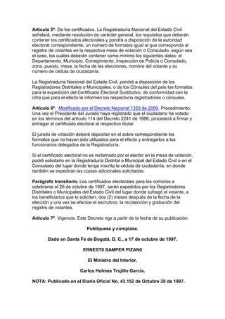 Artículo 5º. De los certificados. La Registraduría Nacional del Estado Civil
señalará, mediante resolución de carácter general, los requisitos que deberán
contener los certificados electorales y pondrá a disposición de la autoridad
electoral correspondiente, un número de formatos igual al que corresponda al
registro de votantes en la respectiva mesa de votación o Consulado, según sea
el caso, los cuales deberán contener como mínimo los siguientes datos: el
Departamento, Municipio, Corregimiento, Inspección de Policía o Consulado,
zona, puesto, mesa, la fecha de las elecciones, nombre del votante y su
número de cédula de ciudadanía.
La Registraduría Nacional del Estado Civil, pondrá a disposición de los
Registradores Distritales o Municipales, o de los Cónsules del país los formatos
para la expedición del Certificado Electoral Sustitutivo, de conformidad con la
cifra que para el efecto le informen los respectivos registradores o cónsules.
Artículo 6º. Modificado por el Decreto Nacional 1355 de 2000. Procedimiento.
Una vez el Presidente del Jurado haya registrado que el ciudadano ha votado
en los términos del artículo 114 del Decreto 2241 de 1986, procederá a firmar y
entregar el certificado electoral al respectivo titular.
El jurado de votación deberá depositar en el sobre correspondiente los
formatos que no hayan sido utilizados para el efecto y entregarlos a los
funcionarios delegados de la Registraduría.
Si el certificado electoral no es reclamado por el elector en la mesa de votación,
podrá solicitarlo en la Registraduría Distrital o Municipal del Estado Civil o en el
Consulado del lugar donde tenga inscrita la cédula de ciudadanía, en donde
también se expedirán las copias adicionales solicitadas.
Parágrafo transitorio. Los certificados electorales para los comicios a
celebrarse el 26 de octubre de 1997, serán expedidos por los Registradores
Distritales o Municipales del Estado Civil del lugar donde sufragó el votante, a
los beneficiarios que lo soliciten, dos (2) meses después de la fecha de la
elección y una vez se efectúe el escrutinio, la recolección y grabación del
registro de votantes.
Artículo 7º. Vigencia. Este Decreto rige a partir de la fecha de su publicación.
Publíquese y cúmplase.
Dado en Santa Fe de Bogotá, D. C., a 17 de octubre de 1997.
ERNEST0 SAMPER PIZAN0
El Ministro del Interior,
Carlos Holmes Trujillo García.
NOTA: Publicado en el Diario Oficial No. 43.152 de Octubre 20 de 1997.
 