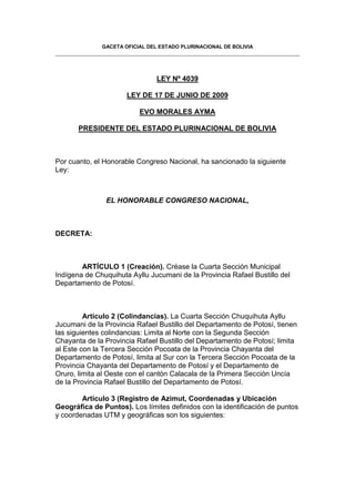 GACETA OFICIAL DEL ESTADO PLURINACIONAL DE BOLIVIA




                                LEY Nº 4039

                      LEY DE 17 DE JUNIO DE 2009

                          EVO MORALES AYMA

       PRESIDENTE DEL ESTADO PLURINACIONAL DE BOLIVIA



Por cuanto, el Honorable Congreso Nacional, ha sancionado la siguiente
Ley:



               EL HONORABLE CONGRESO NACIONAL,



DECRETA:



        ARTÍCULO 1 (Creación). Créase la Cuarta Sección Municipal
Indígena de Chuquihuta Ayllu Jucumani de la Provincia Rafael Bustillo del
Departamento de Potosí.



         Artículo 2 (Colindancias). La Cuarta Sección Chuquihuta Ayllu
Jucumani de la Provincia Rafael Bustillo del Departamento de Potosí, tienen
las siguientes colindancias: Limita al Norte con la Segunda Sección
Chayanta de la Provincia Rafael Bustillo del Departamento de Potosí; limita
al Este con la Tercera Sección Pocoata de la Provincia Chayanta del
Departamento de Potosí, limita al Sur con la Tercera Sección Pocoata de la
Provincia Chayanta del Departamento de Potosí y el Departamento de
Oruro, limita al Oeste con el cantón Calacala de la Primera Sección Uncía
de la Provincia Rafael Bustillo del Departamento de Potosí.

        Artículo 3 (Registro de Azimut, Coordenadas y Ubicación
Geográfica de Puntos). Los límites definidos con la identificación de puntos
y coordenadas UTM y geográficas son los siguientes:
 