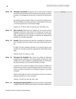 CODIGO PROCESAL PENAL DE LA REPÚBLICA DE NICARAGUA
CON INDICES, CONCORDANCIAS, ESQUEMASY FLUJOGRAMAS

PROGRAMA ESTADO DE DERECHO, USAID/NICARAGUA
NOTAS
Arto. 10. Principio acusatorio. El ejercicio de la acción penal es distinto
del de la función jurisdiccional.En consecuencia,los jueces no podrán
proceder a la investigación, persecución ni acusación de ilícitos pena-
les.
		 No existirá proceso penal por delito sin acusación formulada por el
Ministerio Público,el acusador particular o el querellante en los casos
y en la forma prescritos en el presente Código.
		
		 (Vid.Arts. 51, 77, 78, 91, 109, 157, 225, 226, 257, 259, 268 y 312)
Arto. 11. Juez natural. Nadie podrá ser juzgado por otros jueces que los
designados conforme a ley anterior a los hechos por los que se le
juzga. En consecuencia, nadie puede ser sustraído de su juez compe-
tente establecido por ley ni llevado a jurisdicción de excepción. Se
prohíben los tribunales especiales.
Arto. 12. Jurado. Todo procesado tiene derecho en igualdad de condiciones
a ser sometido a juicio por jurados en los casos determinados por la
ley.
		 Es deber de todo ciudadano participar en el proceso penal como
miembro de un jurado cuando sea requerido,de conformidad con las
leyes.
		
		 (Vid.Arts. 44, 47, 121, 293 y ss., y 301)
Arto. 13. Principio de oralidad. Bajo sanción de nulidad, las diferentes
comparecencias, audiencias y los juicios penales previstos por este
Código serán orales y públicos. La publicidad podrá ser limitada por
las causas previstas en la Constitución Política y las leyes.
		 La práctica de la prueba y los alegatos de la acusación y la defensa se
producirán ante el juez o jurado competente que ha de dictar la sen-
tencia o veredicto, sin perjuicio de lo dispuesto respecto a la prueba
anticipada.
		 El Juicio tendrá lugar de manera concentrada y continua,en presencia
del juez, el jurado, en su caso, y las partes.
		
		 (Vid.Arts. 116, 202, 255, 265, 281, 287 y 342)
Arto. 14. Principio de oportunidad. En los casos previstos en el presente
Código,el Ministerio Público podrá ofrecer al acusado medidas alter-
 