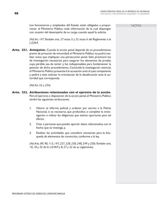 CODIGO PROCESAL PENAL DE LA REPÚBLICA DE NICARAGUA
CON INDICES, CONCORDANCIAS, ESQUEMASY FLUJOGRAMAS
98
PROGRAMA ESTADO DE DERECHO, USAID/NICARAGUA
NOTAS
		 Los funcionarios y empleados del Estado están obligados a propor-
cionar al Ministerio Público toda información de la cual dispongan
con ocasión del desempeño de su cargo, cuando aquél la solicite.
		 (Vid.Art. 147.También arts. 27 inciso 5 y 32 inciso 6 del Reglamento a la
L.O.M.P.
Arto. 251. Antejuicio. Cuando la acción penal dependa de un procedimiento
previo de privación de inmunidad,el Ministerio Público no podrá rea-
lizar actos que impliquen una persecución penal. Sólo practicará los
de investigación necesarios para asegurar los elementos de prueba,
cuya pérdida sea de temer y los indispensables para fundamentar la
petición de dicho procedimiento. Concluida la investigación esencial,
el Ministerio Público presentará la acusación ante el juez competente
y pedirá a éste solicitar la tramitación de la desaforación ante la au-
toridad que corresponda.
		 (Vid.Art. 52 y 334)
Arto. 252. Atribuciones relacionadas con el ejercicio de la acción.
Para el ejercicio o disposición de la acción penal,el Ministerio Público
tendrá las siguientes atribuciones:
1. Valorar el informe policial y ordenar por escrito a la Policía
Nacional, si es necesario, que profundice o complete la inves-
tigación e indicar las diligencias que estime oportunas para tal
efecto;
2. Citar a personas que puedan aportar datos relacionados con el
hecho que se investiga, y,
3. Realizar las actividades que considere necesarias para la bús-
queda de elementos de convicción, conforme a la ley.
(Vid.Arts. 89, 90, 113, 147, 227, 228, 230, 248, 249 y 250).También arts.
10, 18 y 32 de la L.O.M.P. y 8, 27 y 32 de su reglamento)
 