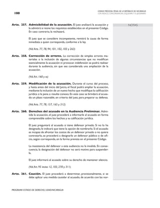 CODIGO PROCESAL PENAL DE LA REPÚBLICA DE NICARAGUA
CON INDICES, CONCORDANCIAS, ESQUEMASY FLUJOGRAMAS
100
PROGRAMA ESTADO DE DERECHO, USAID/NICARAGUA
NOTAS
Arto. 257. Admisibilidad de la acusación. El juez analizará la acusación y
la admitirá si reúne los requisitos establecidos en el presente Código.
En caso contrario, la rechazará.
		 El juez que se considere incompetente, remitirá la causa de forma
inmediata a quien corresponda, conforme a la ley.
		 (Vid.Arts. 77, 78, 94, 101, 102, 103 y 263)
Arto. 258. Corrección de errores. La corrección de simples errores ma-
teriales o la inclusión de algunas circunstancias que no modifican
esencialmente la acusación ni provocan indefensión se podrá realizar
durante la audiencia, sin que sea considerada una ampliación de la
acusación.
(Vid.Art. 160 y ss)
Arto. 259. Modificación de la acusación. Durante el curso del proceso,
y hasta antes del inicio del Juicio, el fiscal podrá ampliar la acusación,
mediante la inclusión de un nuevo hecho que modifique la calificación
jurídica o la pena o resulte conexo. En este caso se brindará al acusa-
do un plazo razonable, en criterio del juez, para preparar su defensa.
(Vid.Arts. 77, 78, 157, 165 y 312)
Arto. 260. Derechos del acusado en la Audiencia Preliminar. Admi-
tida la acusación, el juez procederá a informarle al acusado en forma
comprensible sobre los hechos y su calificación jurídica.
		 El juez preguntará al acusado si tiene defensor privado. Si no lo ha
designado, le indicará que tiene la opción de nombrarlo. Si el acusado
es incapaz de afrontar los costos de un defensor privado o no quiere
contratarlo, se procederá a designarle un defensor público o de ofi-
cio, según corresponda, en la forma prevista en el presente Código.
		 La inasistencia del defensor a esta audiencia no la invalida. En conse-
cuencia, la designación del defensor no será motivo para suspender-
la.
		 El juez informará al acusado sobre su derecho de mantener silencio.
		 (Vid.Art. 95 inciso 12, 103, 270 y 311)
Arto. 261. Caución. El juez procederá a determinar, provisionalmente, si se
debe aplicar una medida cautelar al acusado, de acuerdo con las nor-
 