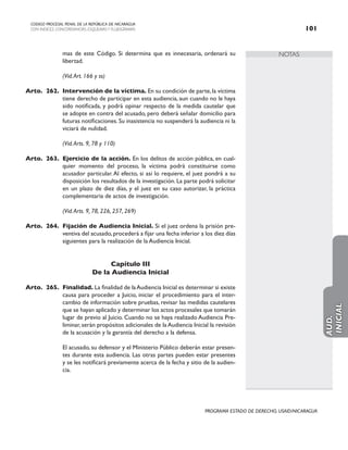 NOTAS
CODIGO PROCESAL PENAL DE LA REPÚBLICA DE NICARAGUA
CON INDICES, CONCORDANCIAS, ESQUEMASY FLUJOGRAMAS 101
PROGRAMA ESTADO DE DERECHO, USAID/NICARAGUA
mas de este Código. Si determina que es innecesaria, ordenará su
libertad.
		 (Vid.Art. 166 y ss)
Arto. 262. Intervención de la víctima. En su condición de parte,la víctima
tiene derecho de participar en esta audiencia, aun cuando no le haya
sido notificada, y podrá opinar respecto de la medida cautelar que
se adopte en contra del acusado, pero deberá señalar domicilio para
futuras notificaciones. Su inasistencia no suspenderá la audiencia ni la
viciará de nulidad.
		 (Vid.Arts. 9, 78 y 110)
Arto. 263. Ejercicio de la acción. En los delitos de acción pública, en cual-
quier momento del proceso, la víctima podrá constituirse como
acusador particular. Al efecto, si así lo requiere, el juez pondrá a su
disposición los resultados de la investigación. La parte podrá solicitar
en un plazo de diez días, y el juez en su caso autorizar, la práctica
complementaria de actos de investigación.
		 (Vid.Arts. 9, 78, 226, 257, 269)
Arto. 264. Fijación de Audiencia Inicial. Si el juez ordena la prisión pre-
ventiva del acusado,procederá a fijar una fecha inferior a los diez días
siguientes para la realización de la Audiencia Inicial.
Capítulo III
De la Audiencia Inicial
Arto. 265. Finalidad. La finalidad de laAudiencia Inicial es determinar si existe
causa para proceder a Juicio, iniciar el procedimiento para el inter-
cambio de información sobre pruebas, revisar las medidas cautelares
que se hayan aplicado y determinar los actos procesales que tomarán
lugar de previo al Juicio. Cuando no se haya realizado Audiencia Pre-
liminar, serán propósitos adicionales de la Audiencia Inicial la revisión
de la acusación y la garantía del derecho a la defensa.
		 El acusado, su defensor y el Ministerio Público deberán estar presen-
tes durante esta audiencia. Las otras partes pueden estar presentes
y se les notificará previamente acerca de la fecha y sitio de la audien-
cia.
AUD.
INICIAL
 