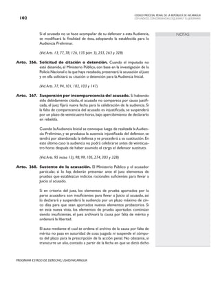 CODIGO PROCESAL PENAL DE LA REPÚBLICA DE NICARAGUA
CON INDICES, CONCORDANCIAS, ESQUEMASY FLUJOGRAMAS
102
PROGRAMA ESTADO DE DERECHO, USAID/NICARAGUA
NOTAS
		 Si el acusado no se hace acompañar de su defensor a esta Audiencia,
se modificará la finalidad de ésta, adoptando la establecida para la
Audiencia Preliminar.
		 (Vid.Arts. 13, 77, 78, 126, 135 párr. 3), 255, 263 y 328)
Arto. 266. Solicitud de citación o detención. Cuando el imputado no
esté detenido, el Ministerio Público, con base en la investigación de la
Policía Nacional o la que haya recabado,presentará la acusación al juez
y en ella solicitará su citación o detención para la Audiencia Inicial.
		 (Vid.Arts. 77, 94, 101, 102, 103 y 147)
Arto. 267. Suspensión por incomparecencia del acusado. Si habiendo
sido debidamente citado, el acusado no comparece por causa justifi-
cada, el juez fijará nueva fecha para la celebración de la audiencia. Si
la falta de comparecencia del acusado es injustificada, se suspenderá
por un plazo de veinticuatro horas,bajo apercibimiento de declararlo
en rebeldía.
		 Cuando laAudiencia Inicial se convoque luego de realizada laAudien-
cia Preliminar, y se produzca la ausencia injustificada del defensor, se
tendrá por abandonada la defensa y se procederá a su sustitución. En
este último caso la audiencia no podrá celebrarse antes de veinticua-
tro horas después de haber asumido el cargo el defensor sustituto.
		 (Vid.Arts. 95 inciso 13), 98, 99, 105, 274, 303 y 328)
Arto. 268. Sustento de la acusación. El Ministerio Público y el acusador
particular, si lo hay, deberán presentar ante el juez elementos de
pruebas que establezcan indicios racionales suficientes para llevar a
Juicio al acusado.
		 Si en criterio del juez, los elementos de prueba aportados por la
parte acusadora son insuficientes para llevar a Juicio al acusado, así
lo declarará y suspenderá la audiencia por un plazo máximo de cin-
co días para que sean aportados nuevos elementos probatorios. Si
en esta nueva vista, los elementos de prueba aportados continúan
siendo insuficientes, el juez archivará la causa por falta de mérito y
ordenará la libertad.
		 El auto mediante el cual se ordena el archivo de la causa por falta de
mérito no pasa en autoridad de cosa juzgada ni suspende el cómpu-
to del plazo para la prescripción de la acción penal. No obstante, si
transcurre un año, contado a partir de la fecha en que se dictó dicho
 