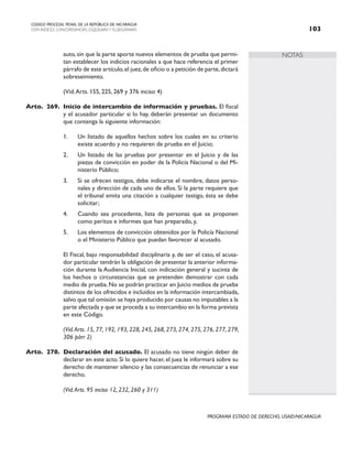 NOTAS
CODIGO PROCESAL PENAL DE LA REPÚBLICA DE NICARAGUA
CON INDICES, CONCORDANCIAS, ESQUEMASY FLUJOGRAMAS 103
PROGRAMA ESTADO DE DERECHO, USAID/NICARAGUA
auto,sin que la parte aporte nuevos elementos de prueba que permi-
tan establecer los indicios racionales a que hace referencia el primer
párrafo de este artículo,el juez,de oficio o a petición de parte,dictará
sobreseimiento.
		 (Vid.Arts. 155, 225, 269 y 376 inciso 4)
Arto. 269. Inicio de intercambio de información y pruebas. El fiscal
y el acusador particular si lo hay, deberán presentar un documento
que contenga la siguiente información:
1. Un listado de aquellos hechos sobre los cuales en su criterio
existe acuerdo y no requieren de prueba en el Juicio;
2. Un listado de las pruebas por presentar en el Juicio y de las
piezas de convicción en poder de la Policía Nacional o del Mi-
nisterio Público;
3. Si se ofrecen testigos, debe indicarse el nombre, datos perso-
nales y dirección de cada uno de ellos. Si la parte requiere que
el tribunal emita una citación a cualquier testigo, ésta se debe
solicitar;
4. Cuando sea procedente, lista de personas que se proponen
como peritos e informes que han preparado, y,
5. Los elementos de convicción obtenidos por la Policía Nacional
o el Ministerio Público que puedan favorecer al acusado.
		 El Fiscal, bajo responsabilidad disciplinaria y, de ser el caso, el acusa-
dor particular tendrán la obligación de presentar la anterior informa-
ción durante la Audiencia Inicial, con indicación general y sucinta de
los hechos o circunstancias que se pretenden demostrar con cada
medio de prueba.No se podrán practicar en Juicio medios de prueba
distintos de los ofrecidos e incluidos en la información intercambiada,
salvo que tal omisión se haya producido por causas no imputables a la
parte afectada y que se proceda a su intercambio en la forma prevista
en este Código.
(Vid.Arts. 15, 77, 192, 193, 228, 245, 268, 273, 274, 275, 276, 277, 279,
306 párr 2)
Arto. 270. Declaración del acusado. El acusado no tiene ningún deber de
declarar en este acto. Si lo quiere hacer, el juez le informará sobre su
derecho de mantener silencio y las consecuencias de renunciar a ese
derecho.
		 (Vid.Arts. 95 inciso 12, 232, 260 y 311)
 