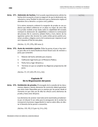 CODIGO PROCESAL PENAL DE LA REPÚBLICA DE NICARAGUA
CON INDICES, CONCORDANCIAS, ESQUEMASY FLUJOGRAMAS
104
PROGRAMA ESTADO DE DERECHO, USAID/NICARAGUA
NOTAS
Arto. 271. Admisión de hechos. Si el acusado espontáneamente admite los
hechos de la acusación, el juez se asegurará de que la declaración sea
voluntaria y veraz.También le informará que su declaración implica el
abandono de su derecho a un Juicio oral y público.
		 Si lo estima necesario, ordenará la recepción de prueba en una au-
diencia que deberá celebrarse en un plazo no mayor de cinco días.
Si la prueba recibida arroja dudas sobre la culpabilidad del acusado,
rechazará la declaración de culpabilidad y ordenará la continuación
del proceso. De lo contrario, señalará fecha y hora, dentro de los
siguientes quince días durante los cuales ambas partes podrán pre-
sentar pruebas y alegatos acerca de la sentencia por imponer, la cual
será impuesta al final de este plazo.
		 (Vid.Arts. 13, 191, 270 y 305 inciso 2)
Arto. 272. Auto de remisión a Juicio. Oídas las partes, el juez, si hay méri-
to para ello, en la misma Audiencia Inicial dictará auto de remisión a
Juicio, que contendrá:
1. Relación del hecho admitido para el Juicio;
2. Calificación legal hecha por el Ministerio Público;
3. Fecha, hora y lugar del Juicio, y,
4. Términos en que se cumplirán las diligencias preparatorias del
Juicio.
		 (Vid.Arts. 77, 157, 259, 279, 312 y 322)
Capítulo IV
De la Organización del Juicio
Arto. 273. Exhibición de prueba. El encargado de la custodia de los docu-
mentos, objetos y demás elementos de convicción deberá garantizar
que éstos estén disponibles para su examen por las partes, desde el
momento en que cada una de ellas los ofreció como elementos de
prueba y hasta antes del Juicio.
		 Los elementos de carácter reservado serán examinados privadamen-
te por el tribunal. Si son útiles para la averiguación de la verdad, los
incorporará al proceso resguardando la reserva sobre ellos, sin afec-
tar el derecho de las partes a conocerlos.
		 (Vid.Arts. 159, 193, 213 párr 4), 214 y 245)
 
