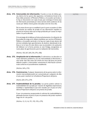NOTAS
CODIGO PROCESAL PENAL DE LA REPÚBLICA DE NICARAGUA
CON INDICES, CONCORDANCIAS, ESQUEMASY FLUJOGRAMAS 105
PROGRAMA ESTADO DE DERECHO, USAID/NICARAGUA
Arto. 274. Intercambio de información. Cuando se trate de delitos gra-
ves, dentro de los quince días siguientes a la Audiencia Inicial, la de-
fensa debe presentar al Ministerio Público y al acusador particular, si
lo hay, un documento con copia al juez, que contenga el mismo tipo
de información presentada por éstos durante dicha audiencia. En las
causas por delitos menos graves este plazo será de cinco días.
		 De la misma forma que se estableció para la parte acusadora, la falta
de inclusión de medios de prueba en esa información impedirá su
práctica en el Juicio,salvo que se haya producido por causas no impu-
tables a la parte afectada.
		 Si la estrategia de la defensa se limita exclusivamente a la refutación de
las pruebas de cargo,así lo deberá manifestar por escrito al Ministerio
Público y al acusador particular si lo hay, con copia al juez, dentro del
término señalado, bajo apercibimiento de declarar abandonada la de-
fensa si no lo hace. En este último caso se procederá a la sustitución
del defensor en la forma prevista en este Código, otorgándose un
nuevo plazo de igual duración, para la realización del intercambio.
		 (Vid.Arts. 105, 267, 269, 276, 279 y 306)
Arto. 275. Ampliación de la información. Si sobreviene o se descubre un
nuevo elemento probatorio, una vez intercambiada la información, a
más tardar diez días antes de la fecha de inicio del Juicio, las partes
deberán ampliar e intercambiar nuevamente la información suminis-
trada conforme el procedimiento establecido.
		 (Vid.Arts. 269 y 274)
Arto. 276. Controversia. Cualquier desavenencia de las partes sobre la infor-
mación intercambiada podrá ser comunicada por cualquiera de ellas
al juez, quien resolverá en la Audiencia Preparatoria del Juicio.
		 (Vid.Art. 269, 274 y 279)
Arto. 277. Inadmisibilidad de la prueba. Las partes podrán solicitar la
inadmisibilidad de la prueba por razones de ilegalidad, impertinencia,
inutilidad o repetitividad, lo que será resuelto por el juez en la Au-
diencia Preparatoria del Juicio con práctica de prueba.
		 Si por circunstancias excepcionales la solicitud de inadmisibilidad es
planteada durante el Juicio, el juez sin presencia del jurado resolverá
luego de oír a las partes.
		 (Vid.Arts. 13, 15, 16, 191, 192, 193 y 279).
 