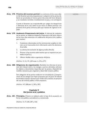CODIGO PROCESAL PENAL DE LA REPÚBLICA DE NICARAGUA
CON INDICES, CONCORDANCIAS, ESQUEMASY FLUJOGRAMAS
106
PROGRAMA ESTADO DE DERECHO, USAID/NICARAGUA
NOTAS
Arto. 278. Práctica del examen pericial. Los exámenes de las cosas obje-
to del dictamen pericial, propuestos por cualquiera de las partes, de-
berán ser practicados al menos quince días antes del inicio del Juicio
y sus resultados remitidos inmediatamente al juez y a la contraparte.
		 Cuando el dictamen sea irreproducible por peligro de desaparición
o alteración de la cosa sobre la que recae se deberá practicar con
presencia de la parte contraria, salvo que razones de urgencia lo im-
pidan.
Arto. 279. Audiencia Preparatoria del Juicio. A solicitud de cualquiera
de las partes, se celebrará Audiencia Preparatoria del Juicio, dentro
de los cinco días anteriores a la celebración del Juicio oral y público,
para resolver:
1. Cuestiones relacionadas con las controversias surgidas en rela-
ción con el intercambio de la información sobre los elementos
de prueba;
2. La solicitud de exclusión de alguna prueba ofrecida;
3. Precisar si hay acuerdo sobre hechos que no requieran ser pro-
bados en Juicio, y,
4. Ultimar detalles sobre organización del Juicio.
		 (Vid.Arts. 13, 16, 191, 269 inciso 1), 276 y 277)
Arto. 280. Diligencias de organización. Recibidos los informes, la secre-
taría del tribunal citará a los testigos y peritos admitidos, solicitará
los objetos y documentos requeridos por las partes y dispondrá las
medidas necesarias para organizar y desarrollar el Juicio público.
		 Será obligación de las partes coadyuvar en la localización y compare-
cencia de los testigos que hayan propuesto para el Juicio. El tribunal
les brindará el apoyo necesario por medio de la citación,sin perjuicio
del uso de la fuerza pública si fuera necesario.
		 (Vid.Arts. 147, 288 párr.1), 303 y 307)
Capítulo V
Del Juicio oral y público
Arto. 281. Principios. El Juicio se realizará sobre la base de la acusación, en
forma oral, pública, contradictoria y concentrada.
		 (Vid.Arts. 13, 77, 285, 287 y 336)
 