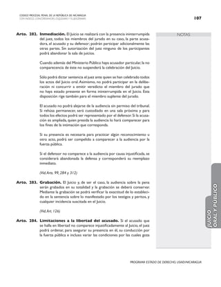 NOTAS
CODIGO PROCESAL PENAL DE LA REPÚBLICA DE NICARAGUA
CON INDICES, CONCORDANCIAS, ESQUEMASY FLUJOGRAMAS 107
PROGRAMA ESTADO DE DERECHO, USAID/NICARAGUA
Arto. 282. Inmediación. El Juicio se realizará con la presencia ininterrumpida
del juez, todos los miembros del jurado en su caso, la parte acusa-
dora, el acusado y su defensor; podrán participar adicionalmente las
otras partes. Sin autorización del juez ninguno de los participantes
podrá abandonar la sala de juicios.
		 Cuando además del Ministerio Público haya acusador particular,la no
comparecencia de éste no suspenderá la celebración del Juicio.
		 Sólo podrá dictar sentencia el juez ante quien se han celebrado todos
los actos del Juicio oral.Asimismo, no podrá participar en la delibe-
ración ni concurrir a emitir veredicto el miembro del jurado que
no haya estado presente en forma ininterrumpida en el Juicio. Esta
disposición rige también para el miembro suplente del jurado.
		 El acusado no podrá alejarse de la audiencia sin permiso del tribunal.
Si rehúsa permanecer, será custodiado en una sala próxima y para
todos los efectos podrá ser representado por el defensor.Si la acusa-
ción es ampliada, quien presida la audiencia lo hará comparecer para
los fines de la intimación que corresponda.
		 Si su presencia es necesaria para practicar algún reconocimiento u
otro acto, podrá ser compelido a comparecer a la audiencia por la
fuerza pública.
		 Si el defensor no comparece a la audiencia por causa injustificada, se
considerará abandonada la defensa y corresponderá su reemplazo
inmediato.
(Vid.Arts. 99, 284 y 312)
Arto. 283. Grabación. El Juicio y, de ser el caso, la audiencia sobre la pena
serán grabados en su totalidad y la grabación se deberá conservar.
Mediante la grabación se podrá verificar la exactitud de lo estableci-
do en la sentencia sobre lo manifestado por los testigos y peritos, y
cualquier incidencia suscitada en el Juicio.
		 (Vid.Art. 126)
Arto. 284. Limitaciones a la libertad del acusado. Si el acusado que
se halla en libertad no comparece injustificadamente al Juicio, el juez
podrá ordenar, para asegurar su presencia en él, su conducción por
la fuerza pública e incluso variar las condiciones por las cuales goza
JUICIO
ORAL
Y
PÚBLICO
 