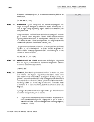 CODIGO PROCESAL PENAL DE LA REPÚBLICA DE NICARAGUA
CON INDICES, CONCORDANCIAS, ESQUEMASY FLUJOGRAMAS
108
PROGRAMA ESTADO DE DERECHO, USAID/NICARAGUA
NOTAS
de libertad e imponer algunas de las medidas cautelares previstas en
este Código.
		 (Vid.Arts. 98, 99 y 282)
Arto. 285. Publicidad. El Juicio será público. No obstante, el juez podrá res-
tringir el dibujo, la fotografía o la filmación de los miembros del ju-
rado, de algún testigo o perito, y regular los espacios utilizables para
tales propósitos.
		 Excepcionalmente y con carácter restrictivo, el juez podrá resolver
que se limite el acceso del público y de los medios de comunicación
al Juicio por consideraciones de moral y orden público,cuando decla-
re un menor de edad u otros casos previstos por la ley.La resolución
será fundada y se hará constar en el acta del Juicio.
		 Desaparecida la causa de la restricción, se hará ingresar nuevamente
al público. El juez podrá imponer a las partes el deber de guardar se-
creto sobre los hechos que presenciaron o conocieron, y así se hará
constar en el acta del Juicio.
(Vid.Arts. 13, 281, 287 y 291)
Arto. 286. Prohibiciones de acceso. Por razones de disciplina y capacidad
de la sala, el juez podrá ordenar el alejamiento de personas o limitar
la admisión a determinado número.
		 (Vid.Art. 291)
Arto. 287. Oralidad. La audiencia pública se desarrollará en forma oral, tanto
en lo relativo a los alegatos y argumentaciones de las partes como
a las declaraciones del acusado, a la recepción de las pruebas y, en
general, a toda intervención de quienes participen en ella. Durante el
Juicio, las resoluciones serán fundadas y dictadas verbalmente en for-
ma clara y audible por el tribunal y se entenderán notificadas desde
el momento de su pronunciamiento, dejándose constancia en el acta
del Juicio.
		 El principio de oralidad no excluye la posibilidad que durante el Juicio
puedan ser incorporados para su lectura:
1. Las pruebas que se hayan recibido mediante la diligencia de an-
ticipo jurisdiccional de prueba, sin perjuicio de que las partes o
el tribunal exijan la comparecencia personal del testigo o perito,
cuando sea posible;
 