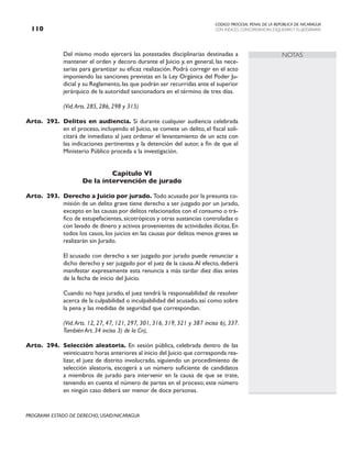 CODIGO PROCESAL PENAL DE LA REPÚBLICA DE NICARAGUA
CON INDICES, CONCORDANCIAS, ESQUEMASY FLUJOGRAMAS
110
PROGRAMA ESTADO DE DERECHO, USAID/NICARAGUA
NOTAS
		 Del mismo modo ejercerá las potestades disciplinarias destinadas a
mantener el orden y decoro durante el Juicio y, en general, las nece-
sarias para garantizar su eficaz realización. Podrá corregir en el acto
imponiendo las sanciones previstas en la Ley Orgánica del Poder Ju-
dicial y su Reglamento, las que podrán ser recurridas ante el superior
jerárquico de la autoridad sancionadora en el término de tres días.
		 (Vid.Arts. 285, 286, 298 y 315)
Arto. 292. Delitos en audiencia. Si durante cualquier audiencia celebrada
en el proceso, incluyendo el Juicio, se comete un delito, el fiscal soli-
citará de inmediato al juez ordenar el levantamiento de un acta con
las indicaciones pertinentes y la detención del autor, a fin de que el
Ministerio Público proceda a la investigación.
Capítulo VI
De la intervención de jurado
Arto. 293. Derecho a Juicio por jurado. Todo acusado por la presunta co-
misión de un delito grave tiene derecho a ser juzgado por un jurado,
excepto en las causas por delitos relacionados con el consumo o trá-
fico de estupefacientes, sicotrópicos y otras sustancias controladas o
con lavado de dinero y activos provenientes de actividades ilícitas. En
todos los casos, los juicios en las causas por delitos menos graves se
realizarán sin Jurado.
		 El acusado con derecho a ser juzgado por jurado puede renunciar a
dicho derecho y ser juzgado por el juez de la causa.Al efecto, deberá
manifestar expresamente esta renuncia a más tardar diez días antes
de la fecha de inicio del Juicio.
		 Cuando no haya jurado, el juez tendrá la responsabilidad de resolver
acerca de la culpabilidad o inculpabilidad del acusado, así como sobre
la pena y las medidas de seguridad que correspondan.
(Vid.Arts. 12, 27, 47, 121, 297, 301, 316, 319, 321 y 387 inciso 6), 337.
También Art. 34 inciso 3) de la Cn),
Arto. 294. Selección aleatoria. En sesión pública, celebrada dentro de las
veinticuatro horas anteriores al inicio del Juicio que corresponda rea-
lizar, el juez de distrito involucrado, siguiendo un procedimiento de
selección aleatoria, escogerá a un número suficiente de candidatos
a miembros de jurado para intervenir en la causa de que se trate,
teniendo en cuenta el número de partes en el proceso; este número
en ningún caso deberá ser menor de doce personas.
 