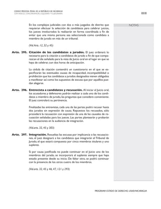 NOTAS
CODIGO PROCESAL PENAL DE LA REPÚBLICA DE NICARAGUA
CON INDICES, CONCORDANCIAS, ESQUEMASY FLUJOGRAMAS 111
PROGRAMA ESTADO DE DERECHO, USAID/NICARAGUA
		 En los complejos judiciales con dos o más juzgados de distrito que
requieran efectuar la selección de candidatos para celebrar juicios,
los jueces involucrados la realizarán en forma coordinada a fin de
evitar que una misma persona sea seleccionada como candidato a
miembro de jurado en más de un tribunal.
		 (Vid.Arts. 12, 32 y 45)
Arto. 295. Citación de los candidatos a jurados. El juez ordenará lo
necesario para la citación a candidatos de jurado a fin de que compa-
rezcan el día señalado para la vista de Juicio oral en el lugar en que se
haya de celebrar, con dos horas de anticipación.
		 La cédula de citación contendrá un cuestionario en el que se es-
pecificarán las eventuales causas de incapacidad, incompatibilidad o
prohibición que los candidatos a jurados designados vienen obligados
a manifestar así como los supuestos de excusa que por aquéllos pue-
dan alegarse.
Arto. 296. Entrevista a candidatos y recusación. Al iniciar el Juicio oral,
los acusadores y defensores podrán realizar a cada uno de los candi-
datos a miembro de jurado, las preguntas que considere conveniente.
El juez controlará su pertinencia.
		 Finalizadas las entrevistas, cada una de las partes podrá recusar hasta
dos jurados sin expresión de causa. Repuestos los recusados, sólo
procederá la recusación con expresión de una de las causales de re-
cusación señaladas para los jueces. Las partes plantearán y probarán
las recusaciones en la audiencia de integración.
		 (Vid.arts. 32, 45 y 303)
Arto. 297. Integración. Resueltas las excusas por implicancia o las recusacio-
nes, el juez designará a los candidatos que integrarán el Tribunal de
Jurado, el que estará compuesto por cinco miembros titulares y uno
suplente.
		 Si por causa justificada no puede continuar en el Juicio uno de los
miembros del jurado, se incorporará al suplente siempre que haya
estado presente desde su inicio. De faltar otro, se podrá continuar
con la presencia de los otros cuatro de los miembros.
		 (Vid.arts. 32, 45 y 46, 47, 121 y 293)
 