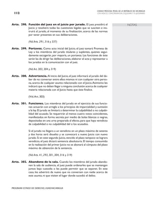 CODIGO PROCESAL PENAL DE LA REPÚBLICA DE NICARAGUA
CON INDICES, CONCORDANCIAS, ESQUEMASY FLUJOGRAMAS
112
PROGRAMA ESTADO DE DERECHO, USAID/NICARAGUA
NOTAS
Arto. 298. Función del juez en el juicio por jurado. El juez presidirá el
Juicio y resolverá todas las cuestiones legales que se susciten e ins-
truirá al jurado, al momento de su finalización, acerca de las normas
por tener presentes en sus deliberaciones.
		 (Vid.Arts. 291, 316 y 337)
Arto. 299. Portavoz. Como acto inicial del Juicio, el juez tomará Promesa de
Ley a los miembros del jurado titulares y suplentes, quienes segui-
damente escogerán, por mayoría, un portavoz. Las funciones de éste
serán las de dirigir las deliberaciones, elaborar el acta y representar a
los jurados en la comunicación con el juez.
		 (Vid.Art. 303, 304 y 319)
Arto. 300. Advertencia. Al inicio del Juicio,el juez informará al jurado del de-
ber de no conversar entre ellos mismos ni con cualquier otra perso-
na, acerca de cualquier asunto relacionado con el Juicio.Asimismo les
indicará que no deben llegar a ninguna conclusión acerca de cualquier
materia relacionada con el Juicio hasta que éste finalice.
		 (Vid.Art. 303)
Arto. 301. Funciones. Los miembros del jurado en el ejercicio de sus funcio-
nes actuarán con arreglo a los principios de imparcialidad y sumisión
a la ley.El jurado se limitará a determinar la culpabilidad o no culpabi-
lidad del acusado. Se requerirán al menos cuatro votos coincidentes,
manifestados en forma secreta por medio de bolas blancas o negras,
depositadas en una urna preparada al efecto, para que haya veredicto
de culpabilidad o no culpabilidad del o los acusados.
		 Si el jurado no llegara a un veredicto en un plazo máximo de setenta
y dos horas será disuelto y se convocará a nuevo Juicio con nuevo
jurado. Si en este segundo Juicio, vencido el plazo tampoco se lograra
veredicto, el juez dictará sentencia absolutoria. El tiempo consumido
en la realización del primer Juicio no se abonará al cómputo del plazo
máximo de obtención de la sentencia.
		 (Vid.Arts. 41, 293, 301, 304, 316 y 319)
Arto. 302. Abandono de la sala. Cuando los miembros del jurado abando-
nen la sala de audiencia, el juez puede ordenarles que se mantengan
juntos bajo custodia o les puede permitir que se separen. En este
caso, les advertirá de nuevo que no conversen con nadie acerca de
este asunto, ni que visiten el lugar donde sucedió el delito.
 