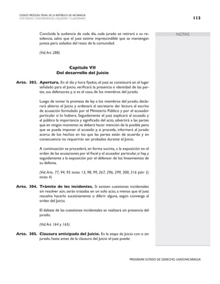NOTAS
CODIGO PROCESAL PENAL DE LA REPÚBLICA DE NICARAGUA
CON INDICES, CONCORDANCIAS, ESQUEMASY FLUJOGRAMAS 113
PROGRAMA ESTADO DE DERECHO, USAID/NICARAGUA
		 Concluida la audiencia de cada día, cada jurado se retirará a su re-
sidencia, salvo que el juez estime imprescindible que se mantengan
juntos pero aislados del resto de la comunidad.
		 (Vid.Art. 288)
Capítulo VII
Del desarrollo del Juicio
Arto. 303. Apertura. En el día y hora fijados, el juez se constituirá en el lugar
señalado para el Juicio, verificará la presencia e identidad de las par-
tes, sus defensores y, si es el caso, de los miembros del jurado.
		 Luego de tomar la promesa de ley a los miembros del jurado, decla-
rará abierto el Juicio y ordenará al secretario dar lectura al escrito
de acusación formulado por el Ministerio Público y por el acusador
particular si lo hubiera. Seguidamente el juez explicará al acusado y
al público la importancia y significado del acto, advertirá a las partes
que en ningún momento se deberá hacer mención de la posible pena
que se pueda imponer al acusado y, si procede, informará al jurado
acerca de los hechos en los que las partes están de acuerdo y en
consecuencia no requerirán ser probados durante el Juicio.
		 A continuación se procederá, en forma sucinta, a la exposición en el
orden de las acusaciones por el fiscal y el acusador particular, si hay, y
seguidamente a la exposición por el defensor de los lineamientos de
su defensa.
		 (Vid. Arts. 77, 94, 95 inciso 13, 98, 99, 267, 296, 299, 300, 316 párr 2)
inciso 4)
Arto. 304. Trámite de los incidentes. Si existen cuestiones incidentales
sin resolver aún, serán tratadas en un solo acto, a menos que el juez
resuelva hacerlo sucesivamente o diferir alguna, según convenga al
orden del Juicio.
		 El debate de las cuestiones incidentales se realizará sin presencia del
jurado.
		 (Vid.Art. 164 y 165)
Arto. 305. Clausura anticipada del Juicio. En la etapa de Juicio con o sin
jurado, hasta antes de la clausura del Juicio el juez puede:
 