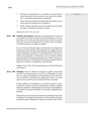 CODIGO PROCESAL PENAL DE LA REPÚBLICA DE NICARAGUA
CON INDICES, CONCORDANCIAS, ESQUEMASY FLUJOGRAMAS
114
PROGRAMA ESTADO DE DERECHO, USAID/NICARAGUA
NOTAS
1. Decretar el sobreseimiento, si se acredita la existencia de una
causa extintiva de la acción penal y no es necesaria la celebra-
ción o conclusión del Juicio para comprobarla;
2. Dictar sentencia cuando haya conformidad del acusado con los
hechos que se le atribuyen en la acusación, y,
3. Dictar sentencia absolutoria cuando se evidencie que la prueba
de cargo no demuestra los hechos acusados.
		 (Vid.Arts. 61, 72, 77, 155, 191, 271)
Arto. 306. Práctica de pruebas. Después de las exposiciones de apertura,
se procederá,en el mismo orden en que ellas se efectuaron,a evacuar
la prueba, y en el orden que cada parte estime. Cuando se trate de
dos o más acusados, el juez determinará el orden en que cada defen-
sor deberá presentar sus alegatos y pruebas.
		 Si en el transcurso del Juicio llega a conocimiento de cualquiera de
las partes un nuevo elemento de prueba que no fue objeto del inter-
cambio celebrado en la preparación del Juicio, para poderla practicar
la parte interesada la pondrá en conocimiento de las otras partes a
efecto de que preparen su intervención y de ser necesario soliciten
al juez la suspensión del Juicio para prepararse y ofrecer nuevas prue-
bas. El juez valorará la necesidad de la suspensión del Juicio y fijará el
plazo por el cual éste se suspenderá, si así lo decidió.
(Vid.Arts.196,197,201,210,247,269 último párr.,274,287,307 párr.2),
y 387 inciso 2)
Arto. 307. Testigos. Antes de declarar, los testigos no podrán comunicarse
entre sí, ni con otras personas, ni ver, oír o ser informados de lo que
ocurra en el Juicio. No obstante, el incumplimiento de la incomunica-
ción no impedirá la declaración del testigo, pero el juez o el jurado,
según el caso, apreciará esta circunstancia al valorar la prueba.
		 El juez moderará el interrogatorio y, a petición de parte o excep-
cionalmente de oficio, evitará que el declarante conteste preguntas
capciosas,sugestivas o impertinentes;procurará que el interrogatorio
se conduzca sin presiones indebidas y sin ofender la dignidad de las
personas.
		 Después de que el juez tome la promesa de ley al testigo,la parte que
lo propone lo interrogará directamente.A continuación la contrapar-
te podrá formular repreguntas al testigo y, terminadas éstas, la parte
 