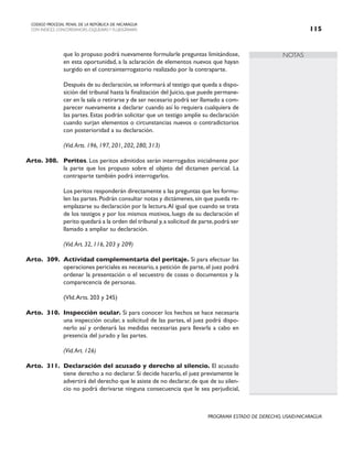 NOTAS
CODIGO PROCESAL PENAL DE LA REPÚBLICA DE NICARAGUA
CON INDICES, CONCORDANCIAS, ESQUEMASY FLUJOGRAMAS 115
PROGRAMA ESTADO DE DERECHO, USAID/NICARAGUA
que lo propuso podrá nuevamente formularle preguntas limitándose,
en esta oportunidad, a la aclaración de elementos nuevos que hayan
surgido en el contrainterrogatorio realizado por la contraparte.
		 Después de su declaración,se informará al testigo que queda a dispo-
sición del tribunal hasta la finalización del Juicio, que puede permane-
cer en la sala o retirarse y de ser necesario podrá ser llamado a com-
parecer nuevamente a declarar cuando así lo requiera cualquiera de
las partes. Estas podrán solicitar que un testigo amplíe su declaración
cuando surjan elementos o circunstancias nuevos o contradictorios
con posterioridad a su declaración.
		 (Vid.Arts. 196, 197, 201, 202, 280, 313)
Arto. 308. Peritos. Los peritos admitidos serán interrogados inicialmente por
la parte que los propuso sobre el objeto del dictamen pericial. La
contraparte también podrá interrogarlos.
		 Los peritos responderán directamente a las preguntas que les formu-
len las partes.Podrán consultar notas y dictámenes,sin que pueda re-
emplazarse su declaración por la lectura.Al igual que cuando se trata
de los testigos y por los mismos motivos, luego de su declaración el
perito quedará a la orden del tribunal y,a solicitud de parte,podrá ser
llamado a ampliar su declaración.
		 (Vid.Art. 32, 116, 203 y 209)
Arto. 309. Actividad complementaria del peritaje. Si para efectuar las
operaciones periciales es necesario,a petición de parte,el juez podrá
ordenar la presentación o el secuestro de cosas o documentos y la
comparecencia de personas.
		 (VId.Arts. 203 y 245)
Arto. 310. Inspección ocular. Si para conocer los hechos se hace necesaria
una inspección ocular, a solicitud de las partes, el juez podrá dispo-
nerlo así y ordenará las medidas necesarias para llevarla a cabo en
presencia del jurado y las partes.
		 (Vid.Art. 126)
Arto. 311. Declaración del acusado y derecho al silencio. El acusado
tiene derecho a no declarar. Si decide hacerlo, el juez previamente le
advertirá del derecho que le asiste de no declarar,de que de su silen-
cio no podrá derivarse ninguna consecuencia que le sea perjudicial,
 